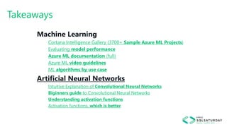 Takeaways
Machine Learning
Cortana Intelligence Gallery (3700+ Sample Azure ML Projects)
Evaluating model performance
Azure ML documentation (full)
Azure ML video guidelines
ML algorithms by use case
Artificial Neural Networks
Intuitive Explanation of Convolutional Neural Networks
Biginners guide to Convolutional Neural Networks
Understanding activation functions
Activation functions, which is better
 