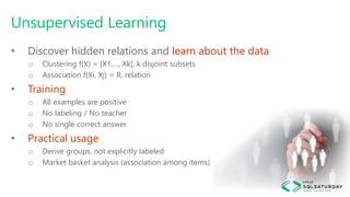 Unsupervised Learning
• Discover hidden relations and learn about the data
o Clustering f(X) = [X1,…, Xk], k disjoint subsets
o Association f(Xi, Xj) = R, relation
• Training
o All examples are positive
o No labeling / No teacher
o No single correct answer
• Practical usage
o Derive groups, not explicitly labeled
o Market basket analysis (association among items)
 