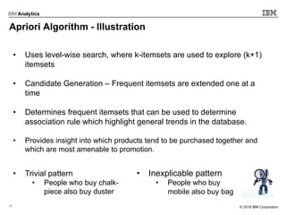 17 © 2017 IBM Corporation© 2018 IBM Corporation
Apriori Algorithm - Illustration
• Uses level-wise search, where k-itemsets are used to explore (k+1)
itemsets
• Candidate Generation – Frequent itemsets are extended one at a
time
• Determines frequent itemsets that can be used to determine
association rule which highlight general trends in the database.
• Provides insight into which products tend to be purchased together and
which are most amenable to promotion.
• Trivial pattern
• People who buy chalk-
piece also buy duster
• Inexplicable pattern
• People who buy
mobile also buy bag
 