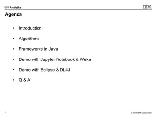 2 © 2017 IBM Corporation© 2018 IBM Corporation
Agenda
• Introduction
• Algorithms
• Frameworks in Java
• Demo with Jupyter Notebook & Weka
• Demo with Eclipse & DL4J
• Q & A
 