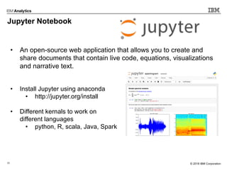 22 © 2017 IBM Corporation© 2018 IBM Corporation
Jupyter Notebook
• An open-source web application that allows you to create and
share documents that contain live code, equations, visualizations
and narrative text.
• Install Jupyter using anaconda
• http://jupyter.org/install
• Different kernals to work on
different languages
• python, R, scala, Java, Spark
 