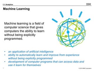 3 © 2017 IBM Corporation© 2018 IBM Corporation
Machine Learning
Machine learning is a field of
computer science that gives
computers the ability to learn
without being explicitly
programmed.
• an application of artificial intelligence
• ability to automatically learn and improve from experience
without being explicitly programmed
• development of computer programs that can access data and
use it learn for themselves
 