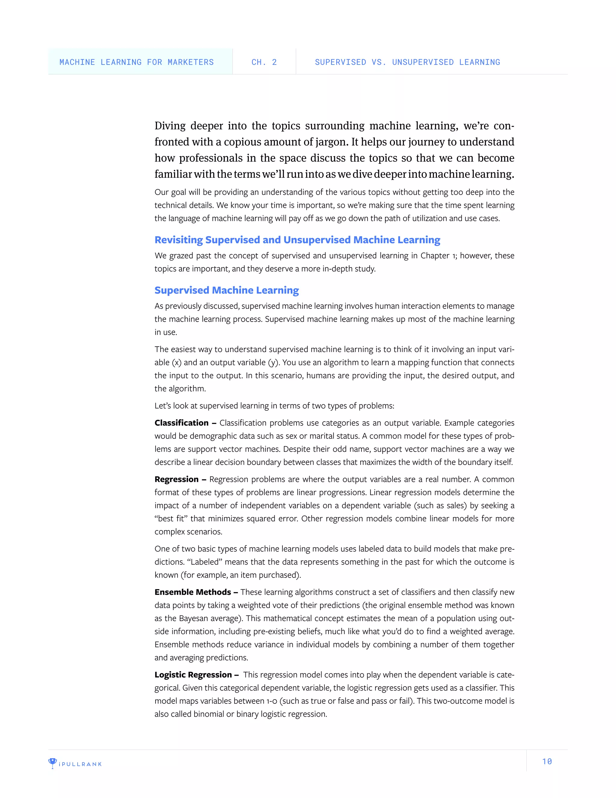10
Diving deeper into the topics surrounding machine learning, we’re con-
fronted with a copious amount of jargon. It helps our journey to understand
how professionals in the space discuss the topics so that we can become
familiarwiththetermswe’llrunintoaswedivedeeperintomachinelearning.
Our goal will be providing an understanding of the various topics without getting too deep into the
technical details. We know your time is important, so we’re making sure that the time spent learning
the language of machine learning will pay off as we go down the path of utilization and use cases.
Revisiting Supervised and Unsupervised Machine Learning
We grazed past the concept of supervised and unsupervised learning in Chapter 1; however, these
topics are important, and they deserve a more in-depth study.
Supervised Machine Learning
As previously discussed, supervised machine learning involves human interaction elements to manage
the machine learning process. Supervised machine learning makes up most of the machine learning
in use.
The easiest way to understand supervised machine learning is to think of it involving an input vari-
able (x) and an output variable (y). You use an algorithm to learn a mapping function that connects
the input to the output. In this scenario, humans are providing the input, the desired output, and
the algorithm.
Let’s look at supervised learning in terms of two types of problems:
Classification – Classification problems use categories as an output variable. Example categories
would be demographic data such as sex or marital status. A common model for these types of prob-
lems are support vector machines. Despite their odd name, support vector machines are a way we
describe a linear decision boundary between classes that maximizes the width of the boundary itself.
Regression – Regression problems are where the output variables are a real number. A common
format of these types of problems are linear progressions. Linear regression models determine the
impact of a number of independent variables on a dependent variable (such as sales) by seeking a
“best fit” that minimizes squared error. Other regression models combine linear models for more
complex scenarios.
One of two basic types of machine learning models uses labeled data to build models that make pre-
dictions. “Labeled” means that the data represents something in the past for which the outcome is
known (for example, an item purchased).
Ensemble Methods – These learning algorithms construct a set of classifiers and then classify new
data points by taking a weighted vote of their predictions (the original ensemble method was known
as the Bayesan average). This mathematical concept estimates the mean of a population using out-
side information, including pre-existing beliefs, much like what you’d do to find a weighted average.
Ensemble methods reduce variance in individual models by combining a number of them together
and averaging predictions.
Logistic Regression – This regression model comes into play when the dependent variable is cate-
gorical. Given this categorical dependent variable, the logistic regression gets used as a classifier. This
model maps variables between 1-0 (such as true or false and pass or fail). This two-outcome model is
also called binomial or binary logistic regression.
SUPERVISED VS. UNSUPERVISED LEARNINGCH. 2MACHINE LEARNING FOR MARKETERS
 