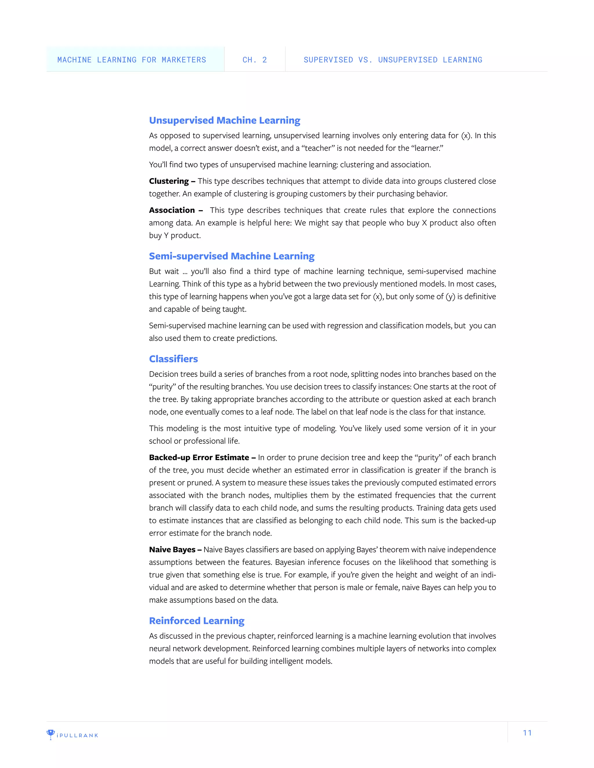 11
Unsupervised Machine Learning
As opposed to supervised learning, unsupervised learning involves only entering data for (x). In this
model, a correct answer doesn’t exist, and a “teacher” is not needed for the “learner.”
You’ll find two types of unsupervised machine learning: clustering and association.
Clustering – This type describes techniques that attempt to divide data into groups clustered close
together. An example of clustering is grouping customers by their purchasing behavior.
Association – This type describes techniques that create rules that explore the connections
among data. An example is helpful here: We might say that people who buy X product also often
buy Y product.
Semi-supervised Machine Learning
But wait … you’ll also find a third type of machine learning technique, semi-supervised machine
Learning. Think of this type as a hybrid between the two previously mentioned models. In most cases,
this type of learning happens when you’ve got a large data set for (x), but only some of (y) is definitive
and capable of being taught.
Semi-supervised machine learning can be used with regression and classification models, but you can
also used them to create predictions.
Classifiers
Decision trees build a series of branches from a root node, splitting nodes into branches based on the
“purity” of the resulting branches. You use decision trees to classify instances: One starts at the root of
the tree. By taking appropriate branches according to the attribute or question asked at each branch
node, one eventually comes to a leaf node. The label on that leaf node is the class for that instance.
This modeling is the most intuitive type of modeling. You’ve likely used some version of it in your
school or professional life.
Backed-up Error Estimate – In order to prune decision tree and keep the “purity” of each branch
of the tree, you must decide whether an estimated error in classification is greater if the branch is
present or pruned. A system to measure these issues takes the previously computed estimated errors
associated with the branch nodes, multiplies them by the estimated frequencies that the current
branch will classify data to each child node, and sums the resulting products. Training data gets used
to estimate instances that are classified as belonging to each child node. This sum is the backed-up
error estimate for the branch node.
Naive Bayes – Naive Bayes classifiers are based on applying Bayes’ theorem with naive independence
assumptions between the features. Bayesian inference focuses on the likelihood that something is
true given that something else is true. For example, if you’re given the height and weight of an indi-
vidual and are asked to determine whether that person is male or female, naive Bayes can help you to
make assumptions based on the data.
Reinforced Learning
As discussed in the previous chapter, reinforced learning is a machine learning evolution that involves
neural network development. Reinforced learning combines multiple layers of networks into complex
models that are useful for building intelligent models.
SUPERVISED VS. UNSUPERVISED LEARNINGCH. 2MACHINE LEARNING FOR MARKETERS
 