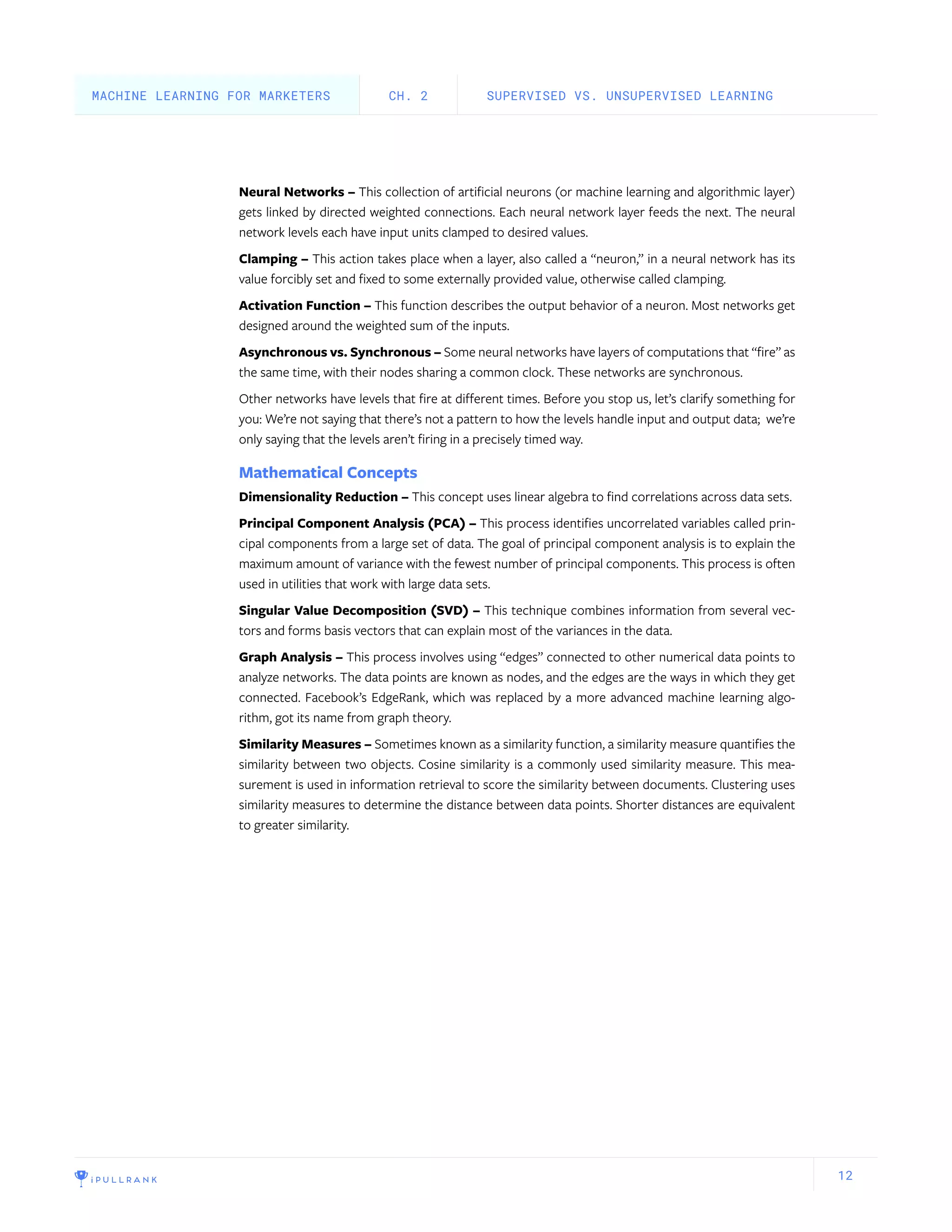 12
Neural Networks – This collection of artificial neurons (or machine learning and algorithmic layer)
gets linked by directed weighted connections. Each neural network layer feeds the next. The neural
network levels each have input units clamped to desired values.
Clamping – This action takes place when a layer, also called a “neuron,” in a neural network has its
value forcibly set and fixed to some externally provided value, otherwise called clamping.
Activation Function – This function describes the output behavior of a neuron. Most networks get
designed around the weighted sum of the inputs.
Asynchronous vs. Synchronous – Some neural networks have layers of computations that “fire” as
the same time, with their nodes sharing a common clock. These networks are synchronous.
Other networks have levels that fire at different times. Before you stop us, let’s clarify something for
you: We’re not saying that there’s not a pattern to how the levels handle input and output data; we’re
only saying that the levels aren’t firing in a precisely timed way.
Mathematical Concepts
Dimensionality Reduction – This concept uses linear algebra to find correlations across data sets.
Principal Component Analysis (PCA) – This process identifies uncorrelated variables called prin-
cipal components from a large set of data. The goal of principal component analysis is to explain the
maximum amount of variance with the fewest number of principal components. This process is often
used in utilities that work with large data sets.
Singular Value Decomposition (SVD) – This technique combines information from several vec-
tors and forms basis vectors that can explain most of the variances in the data.
Graph Analysis – This process involves using “edges” connected to other numerical data points to
analyze networks. The data points are known as nodes, and the edges are the ways in which they get
connected. Facebook’s EdgeRank, which was replaced by a more advanced machine learning algo-
rithm, got its name from graph theory.
Similarity Measures – Sometimes known as a similarity function, a similarity measure quantifies the
similarity between two objects. Cosine similarity is a commonly used similarity measure. This mea-
surement is used in information retrieval to score the similarity between documents. Clustering uses
similarity measures to determine the distance between data points. Shorter distances are equivalent
to greater similarity.
SUPERVISED VS. UNSUPERVISED LEARNINGCH. 2MACHINE LEARNING FOR MARKETERS
 
