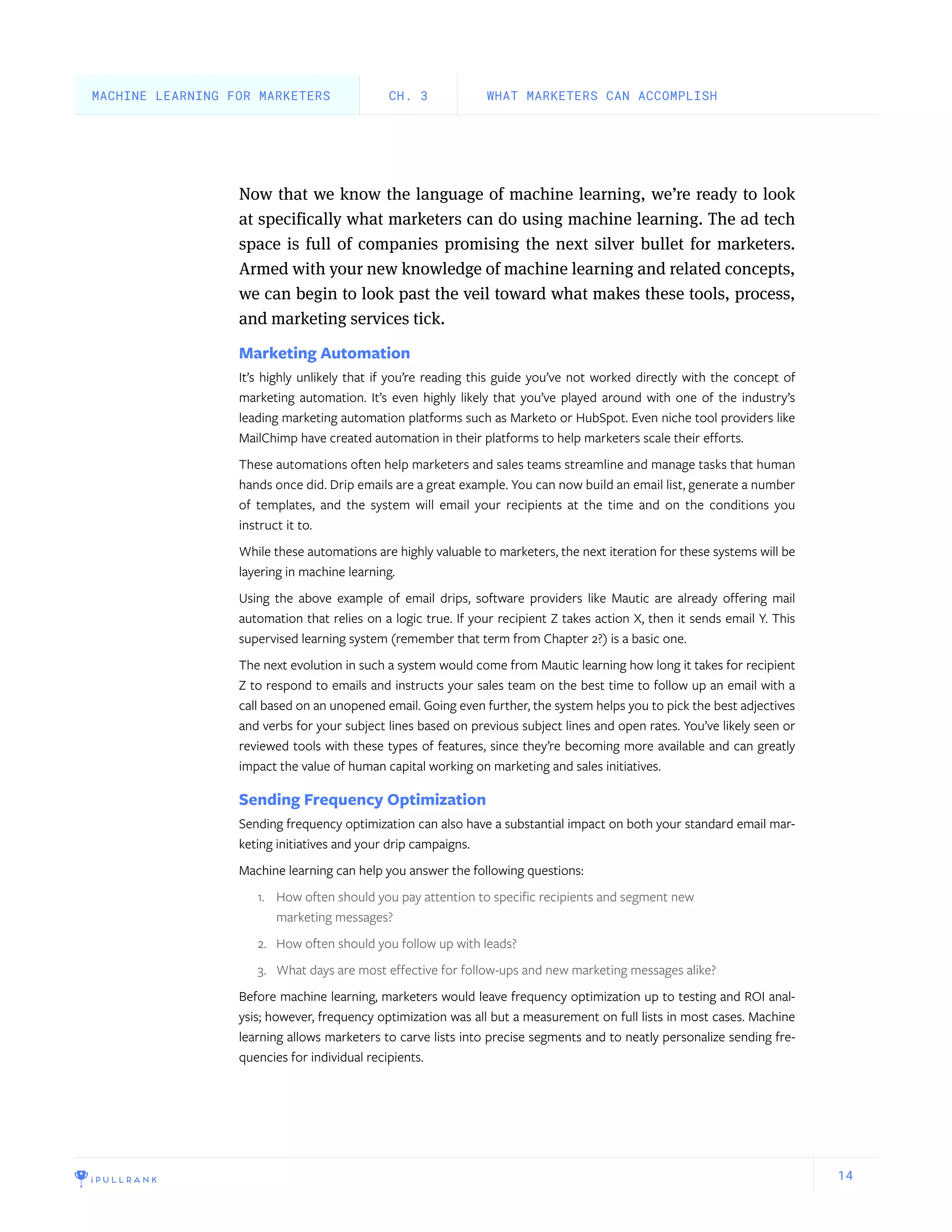 14
Now that we know the language of machine learning, we’re ready to look
at specifically what marketers can do using machine learning. The ad tech
space is full of companies promising the next silver bullet for marketers.
Armed with your new knowledge of machine learning and related concepts,
we can begin to look past the veil toward what makes these tools, process,
and marketing services tick.
Marketing Automation
It’s highly unlikely that if you’re reading this guide you’ve not worked directly with the concept of
marketing automation. It’s even highly likely that you’ve played around with one of the industry’s
leading marketing automation platforms such as Marketo or HubSpot. Even niche tool providers like
MailChimp have created automation in their platforms to help marketers scale their efforts.
These automations often help marketers and sales teams streamline and manage tasks that human
hands once did. Drip emails are a great example. You can now build an email list, generate a number
of templates, and the system will email your recipients at the time and on the conditions you
instruct it to.
While these automations are highly valuable to marketers, the next iteration for these systems will be
layering in machine learning.
Using the above example of email drips, software providers like Mautic are already offering mail
automation that relies on a logic true. If your recipient Z takes action X, then it sends email Y. This
supervised learning system (remember that term from Chapter 2?) is a basic one.
The next evolution in such a system would come from Mautic learning how long it takes for recipient
Z to respond to emails and instructs your sales team on the best time to follow up an email with a
call based on an unopened email. Going even further, the system helps you to pick the best adjectives
and verbs for your subject lines based on previous subject lines and open rates. You’ve likely seen or
reviewed tools with these types of features, since they’re becoming more available and can greatly
impact the value of human capital working on marketing and sales initiatives.
Sending Frequency Optimization
Sending frequency optimization can also have a substantial impact on both your standard email mar-
keting initiatives and your drip campaigns.
Machine learning can help you answer the following questions:
1.	 How often should you pay attention to specific recipients and segment new
marketing messages?
2.	 How often should you follow up with leads?
3.	 What days are most effective for follow-ups and new marketing messages alike?
Before machine learning, marketers would leave frequency optimization up to testing and ROI anal-
ysis; however, frequency optimization was all but a measurement on full lists in most cases. Machine
learning allows marketers to carve lists into precise segments and to neatly personalize sending fre-
quencies for individual recipients.
WHAT MARKETERS CAN ACCOMPLISHCH. 3MACHINE LEARNING FOR MARKETERS
 
