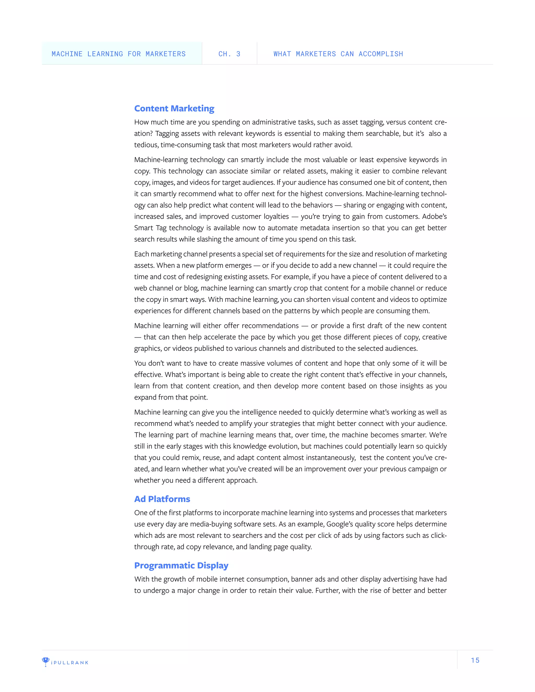 15
Content Marketing
How much time are you spending on administrative tasks, such as asset tagging, versus content cre-
ation? Tagging assets with relevant keywords is essential to making them searchable, but it’s also a
tedious, time-consuming task that most marketers would rather avoid.
Machine-learning technology can smartly include the most valuable or least expensive keywords in
copy. This technology can associate similar or related assets, making it easier to combine relevant
copy, images, and videos for target audiences. If your audience has consumed one bit of content, then
it can smartly recommend what to offer next for the highest conversions. Machine-learning technol-
ogy can also help predict what content will lead to the behaviors — sharing or engaging with content,
increased sales, and improved customer loyalties — you’re trying to gain from customers. Adobe’s
Smart Tag technology is available now to automate metadata insertion so that you can get better
search results while slashing the amount of time you spend on this task.
Each marketing channel presents a special set of requirements for the size and resolution of marketing
assets. When a new platform emerges — or if you decide to add a new channel — it could require the
time and cost of redesigning existing assets. For example, if you have a piece of content delivered to a
web channel or blog, machine learning can smartly crop that content for a mobile channel or reduce
the copy in smart ways. With machine learning, you can shorten visual content and videos to optimize
experiences for different channels based on the patterns by which people are consuming them.
Machine learning will either offer recommendations — or provide a first draft of the new content
— that can then help accelerate the pace by which you get those different pieces of copy, creative
graphics, or videos published to various channels and distributed to the selected audiences.
You don’t want to have to create massive volumes of content and hope that only some of it will be
effective. What’s important is being able to create the right content that’s effective in your channels,
learn from that content creation, and then develop more content based on those insights as you
expand from that point.
Machine learning can give you the intelligence needed to quickly determine what’s working as well as
recommend what’s needed to amplify your strategies that might better connect with your audience.
The learning part of machine learning means that, over time, the machine becomes smarter. We’re
still in the early stages with this knowledge evolution, but machines could potentially learn so quickly
that you could remix, reuse, and adapt content almost instantaneously, test the content you’ve cre-
ated, and learn whether what you’ve created will be an improvement over your previous campaign or
whether you need a different approach.
Ad Platforms
One of the first platforms to incorporate machine learning into systems and processes that marketers
use every day are media-buying software sets. As an example, Google’s quality score helps determine
which ads are most relevant to searchers and the cost per click of ads by using factors such as click-
through rate, ad copy relevance, and landing page quality.
Programmatic Display
With the growth of mobile internet consumption, banner ads and other display advertising have had
to undergo a major change in order to retain their value. Further, with the rise of better and better
WHAT MARKETERS CAN ACCOMPLISHCH. 3MACHINE LEARNING FOR MARKETERS
 
