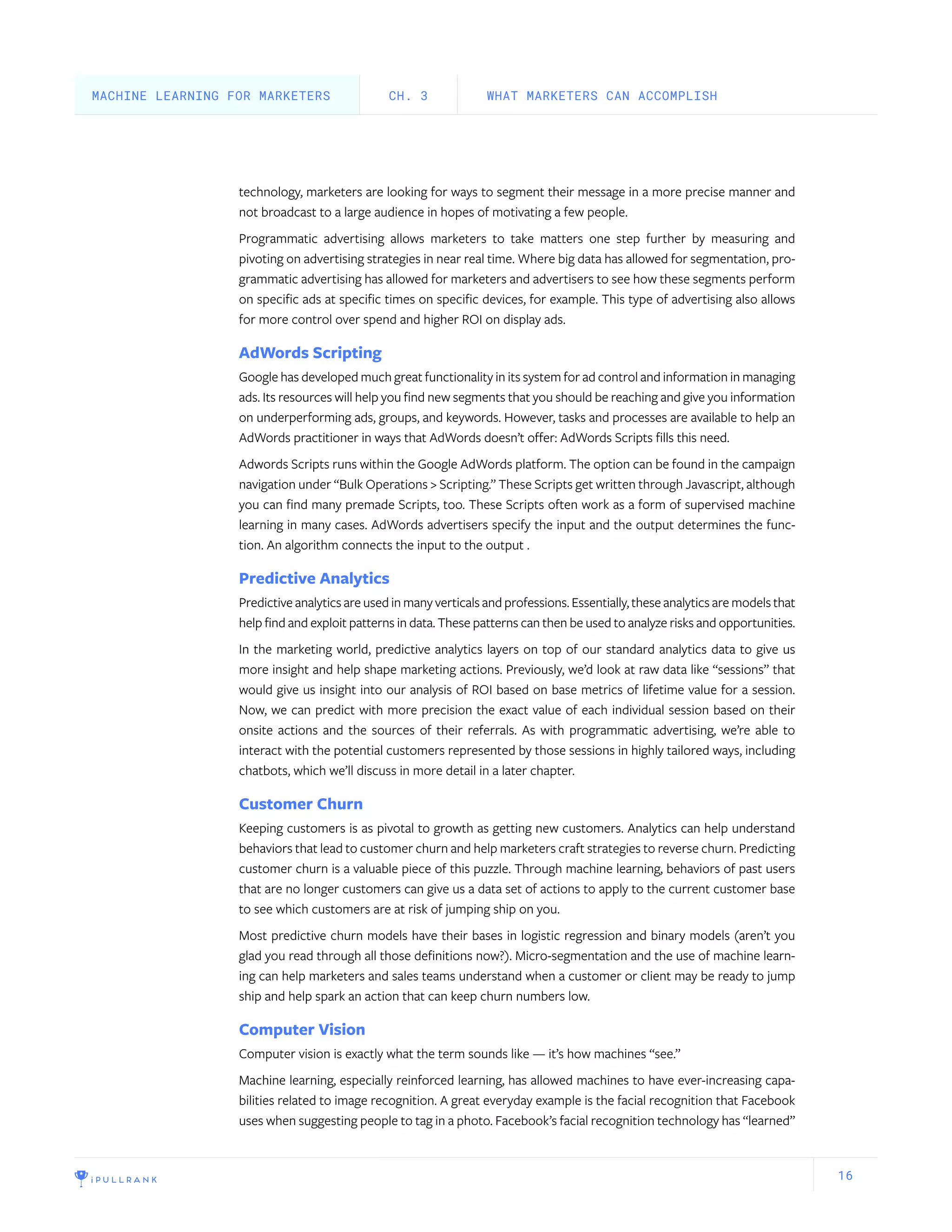 16
technology, marketers are looking for ways to segment their message in a more precise manner and
not broadcast to a large audience in hopes of motivating a few people.
Programmatic advertising allows marketers to take matters one step further by measuring and
pivoting on advertising strategies in near real time. Where big data has allowed for segmentation, pro-
grammatic advertising has allowed for marketers and advertisers to see how these segments perform
on specific ads at specific times on specific devices, for example. This type of advertising also allows
for more control over spend and higher ROI on display ads.
AdWords Scripting
Google has developed much great functionality in its system for ad control and information in managing
ads. Its resources will help you find new segments that you should be reaching and give you information
on underperforming ads, groups, and keywords. However, tasks and processes are available to help an
AdWords practitioner in ways that AdWords doesn’t offer: AdWords Scripts fills this need.
Adwords Scripts runs within the Google AdWords platform. The option can be found in the campaign
navigation under “Bulk Operations > Scripting.” These Scripts get written through Javascript, although
you can find many premade Scripts, too. These Scripts often work as a form of supervised machine
learning in many cases. AdWords advertisers specify the input and the output determines the func-
tion. An algorithm connects the input to the output .
Predictive Analytics
Predictive analytics are used in many verticals and professions. Essentially, these analytics are models that
help find and exploit patterns in data. These patterns can then be used to analyze risks and opportunities.
In the marketing world, predictive analytics layers on top of our standard analytics data to give us
more insight and help shape marketing actions. Previously, we’d look at raw data like “sessions” that
would give us insight into our analysis of ROI based on base metrics of lifetime value for a session.
Now, we can predict with more precision the exact value of each individual session based on their
onsite actions and the sources of their referrals. As with programmatic advertising, we’re able to
interact with the potential customers represented by those sessions in highly tailored ways, including
chatbots, which we’ll discuss in more detail in a later chapter.
Customer Churn
Keeping customers is as pivotal to growth as getting new customers. Analytics can help understand
behaviors that lead to customer churn and help marketers craft strategies to reverse churn. Predicting
customer churn is a valuable piece of this puzzle. Through machine learning, behaviors of past users
that are no longer customers can give us a data set of actions to apply to the current customer base
to see which customers are at risk of jumping ship on you.
Most predictive churn models have their bases in logistic regression and binary models (aren’t you
glad you read through all those definitions now?). Micro-segmentation and the use of machine learn-
ing can help marketers and sales teams understand when a customer or client may be ready to jump
ship and help spark an action that can keep churn numbers low.
Computer Vision
Computer vision is exactly what the term sounds like — it’s how machines “see.”
Machine learning, especially reinforced learning, has allowed machines to have ever-increasing capa-
bilities related to image recognition. A great everyday example is the facial recognition that Facebook
uses when suggesting people to tag in a photo. Facebook’s facial recognition technology has “learned”
WHAT MARKETERS CAN ACCOMPLISHCH. 3MACHINE LEARNING FOR MARKETERS
 