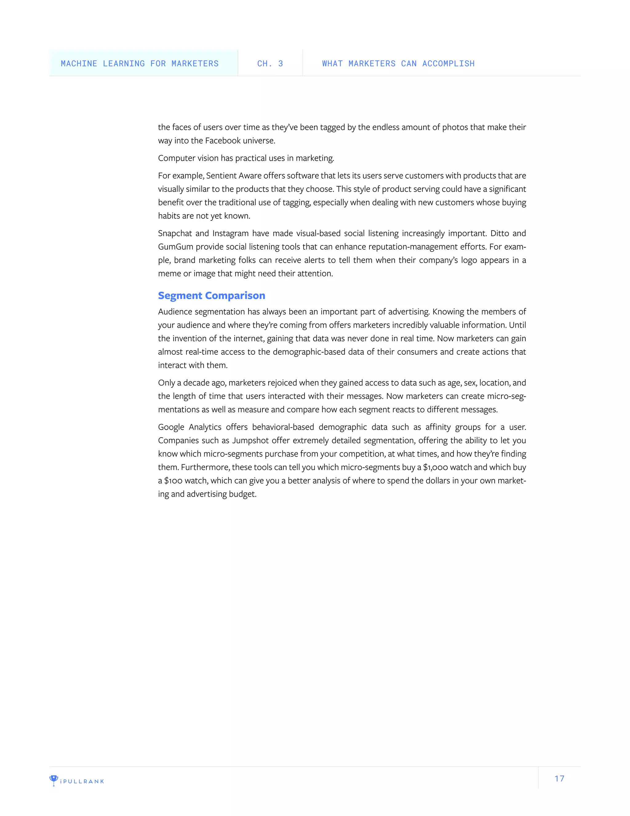 17
the faces of users over time as they’ve been tagged by the endless amount of photos that make their
way into the Facebook universe.
Computer vision has practical uses in marketing.
For example, Sentient Aware offers software that lets its users serve customers with products that are
visually similar to the products that they choose. This style of product serving could have a significant
benefit over the traditional use of tagging, especially when dealing with new customers whose buying
habits are not yet known.
Snapchat and Instagram have made visual-based social listening increasingly important. Ditto and
GumGum provide social listening tools that can enhance reputation-management efforts. For exam-
ple, brand marketing folks can receive alerts to tell them when their company’s logo appears in a
meme or image that might need their attention.
Segment Comparison
Audience segmentation has always been an important part of advertising. Knowing the members of
your audience and where they’re coming from offers marketers incredibly valuable information. Until
the invention of the internet, gaining that data was never done in real time. Now marketers can gain
almost real-time access to the demographic-based data of their consumers and create actions that
interact with them.
Only a decade ago, marketers rejoiced when they gained access to data such as age, sex, location, and
the length of time that users interacted with their messages. Now marketers can create micro-seg-
mentations as well as measure and compare how each segment reacts to different messages.
Google Analytics offers behavioral-based demographic data such as affinity groups for a user.
Companies such as Jumpshot offer extremely detailed segmentation, offering the ability to let you
know which micro-segments purchase from your competition, at what times, and how they’re finding
them. Furthermore, these tools can tell you which micro-segments buy a $1,000 watch and which buy
a $100 watch, which can give you a better analysis of where to spend the dollars in your own market-
ing and advertising budget.
WHAT MARKETERS CAN ACCOMPLISHCH. 3MACHINE LEARNING FOR MARKETERS
 