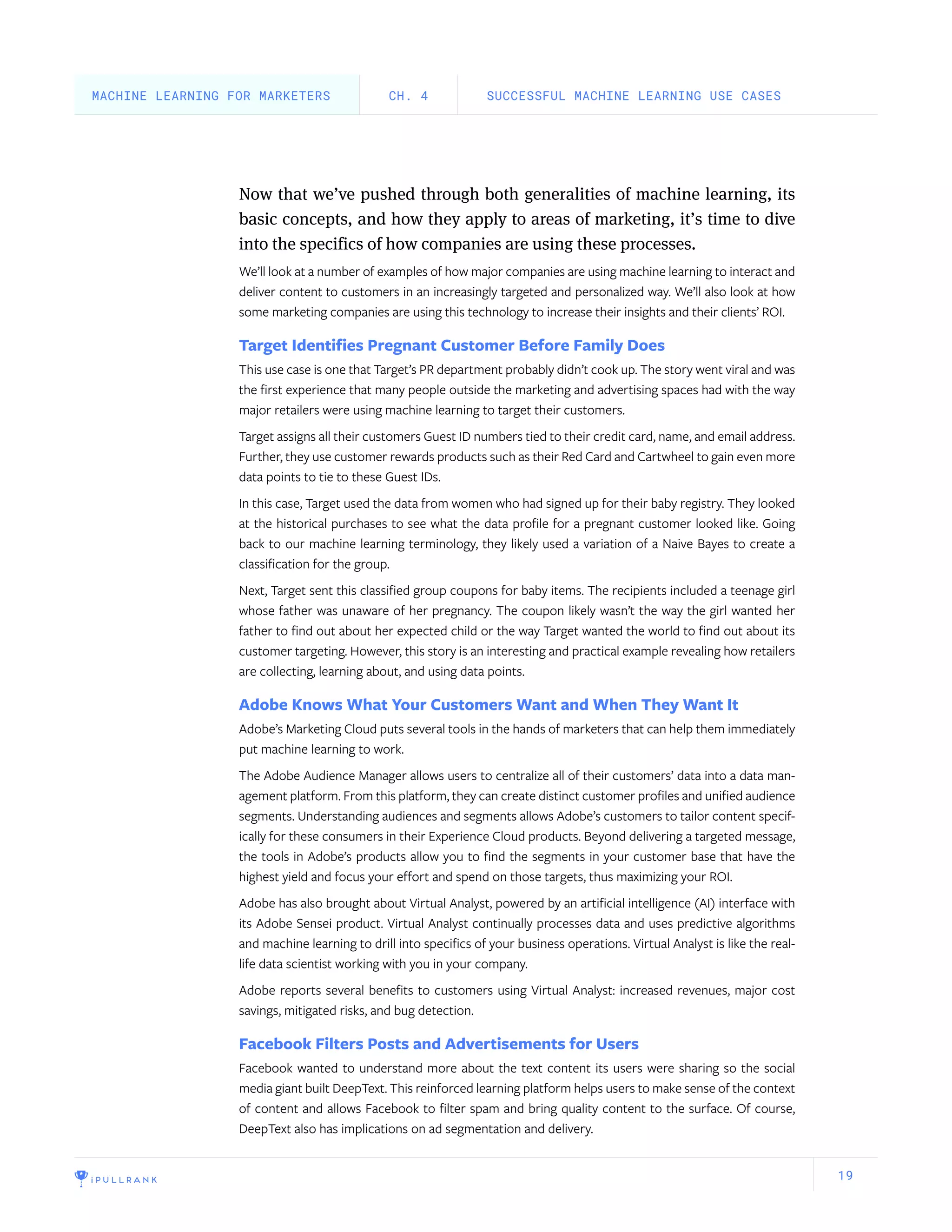 19
Now that we’ve pushed through both generalities of machine learning, its
basic concepts, and how they apply to areas of marketing, it’s time to dive
into the specifics of how companies are using these processes.
We’ll look at a number of examples of how major companies are using machine learning to interact and
deliver content to customers in an increasingly targeted and personalized way. We’ll also look at how
some marketing companies are using this technology to increase their insights and their clients’ ROI.
Target Identifies Pregnant Customer Before Family Does
This use case is one that Target’s PR department probably didn’t cook up. The story went viral and was
the first experience that many people outside the marketing and advertising spaces had with the way
major retailers were using machine learning to target their customers.
Target assigns all their customers Guest ID numbers tied to their credit card, name, and email address.
Further, they use customer rewards products such as their Red Card and Cartwheel to gain even more
data points to tie to these Guest IDs.
In this case, Target used the data from women who had signed up for their baby registry. They looked
at the historical purchases to see what the data profile for a pregnant customer looked like. Going
back to our machine learning terminology, they likely used a variation of a Naive Bayes to create a
classification for the group.
Next, Target sent this classified group coupons for baby items. The recipients included a teenage girl
whose father was unaware of her pregnancy. The coupon likely wasn’t the way the girl wanted her
father to find out about her expected child or the way Target wanted the world to find out about its
customer targeting. However, this story is an interesting and practical example revealing how retailers
are collecting, learning about, and using data points.
Adobe Knows What Your Customers Want and When They Want It
Adobe’s Marketing Cloud puts several tools in the hands of marketers that can help them immediately
put machine learning to work.
The Adobe Audience Manager allows users to centralize all of their customers’ data into a data man-
agement platform. From this platform, they can create distinct customer profiles and unified audience
segments. Understanding audiences and segments allows Adobe’s customers to tailor content specif-
ically for these consumers in their Experience Cloud products. Beyond delivering a targeted message,
the tools in Adobe’s products allow you to find the segments in your customer base that have the
highest yield and focus your effort and spend on those targets, thus maximizing your ROI.
Adobe has also brought about Virtual Analyst, powered by an artificial intelligence (AI) interface with
its Adobe Sensei product. Virtual Analyst continually processes data and uses predictive algorithms
and machine learning to drill into specifics of your business operations. Virtual Analyst is like the real-
life data scientist working with you in your company.
Adobe reports several benefits to customers using Virtual Analyst: increased revenues, major cost
savings, mitigated risks, and bug detection.
Facebook Filters Posts and Advertisements for Users
Facebook wanted to understand more about the text content its users were sharing so the social
media giant built DeepText. This reinforced learning platform helps users to make sense of the context
of content and allows Facebook to filter spam and bring quality content to the surface. Of course,
DeepText also has implications on ad segmentation and delivery.
SUCCESSFUL MACHINE LEARNING USE CASESCH. 4MACHINE LEARNING FOR MARKETERS
 