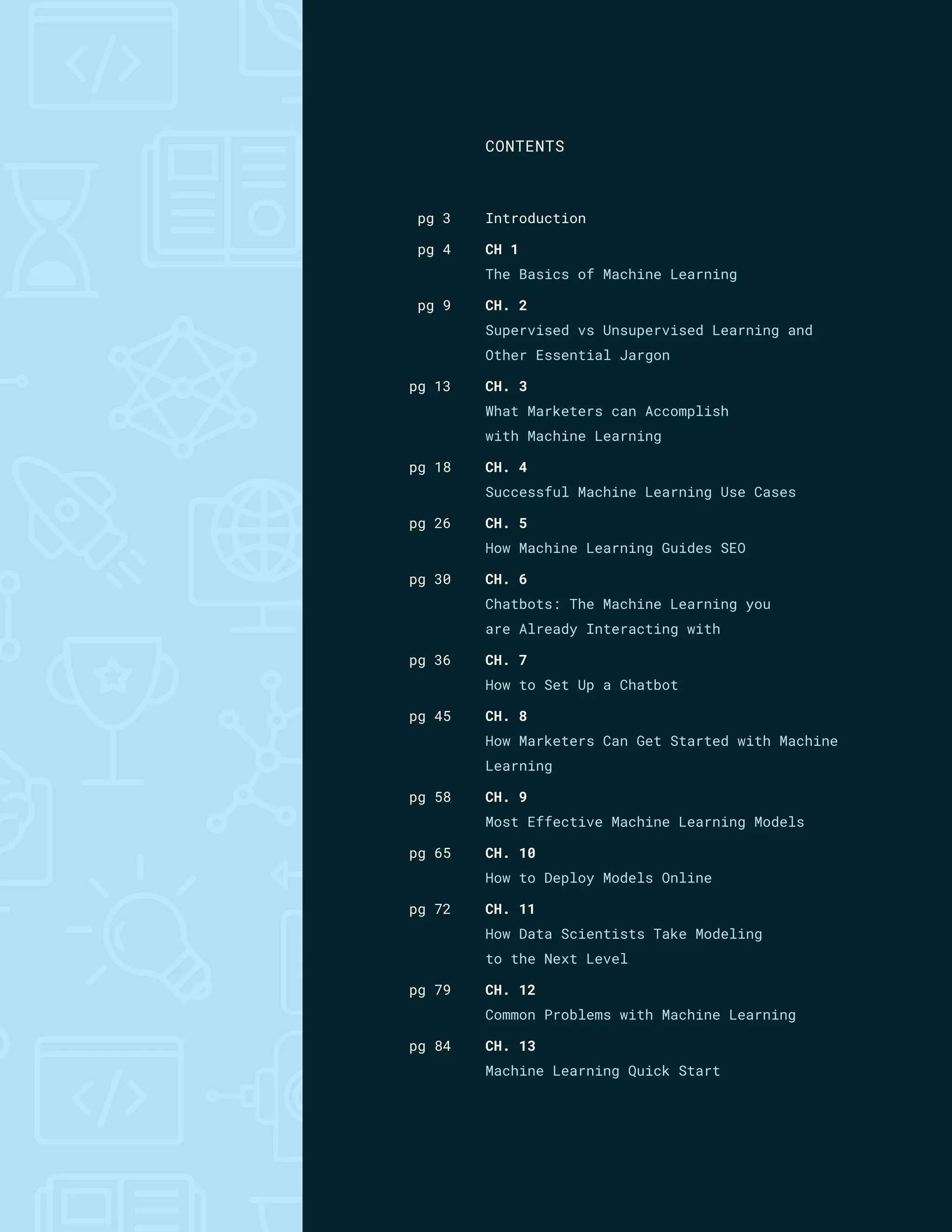 Introduction
CH 1
The Basics of Machine Learning
CH. 2
Supervised vs Unsupervised Learning and
Other Essential Jargon
CH. 3
What Marketers can Accomplish
with Machine Learning
CH. 4
Successful Machine Learning Use Cases
CH. 5
How Machine Learning Guides SEO
CH. 6
Chatbots: The Machine Learning you
are Already Interacting with
CH. 7
How to Set Up a Chatbot
CH. 8
How Marketers Can Get Started with Machine
Learning
CH. 9
Most Effective Machine Learning Models
CH. 10
How to Deploy Models Online
CH. 11
How Data Scientists Take Modeling
to the Next Level
CH. 12
Common Problems with Machine Learning
CH. 13
Machine Learning Quick Start
pg 3
pg 4
pg 9
pg 13
pg 18
pg 26
pg 30
pg 36
pg 45
pg 58
pg 65
pg 72
pg 79
pg 84
CONTENTS
 