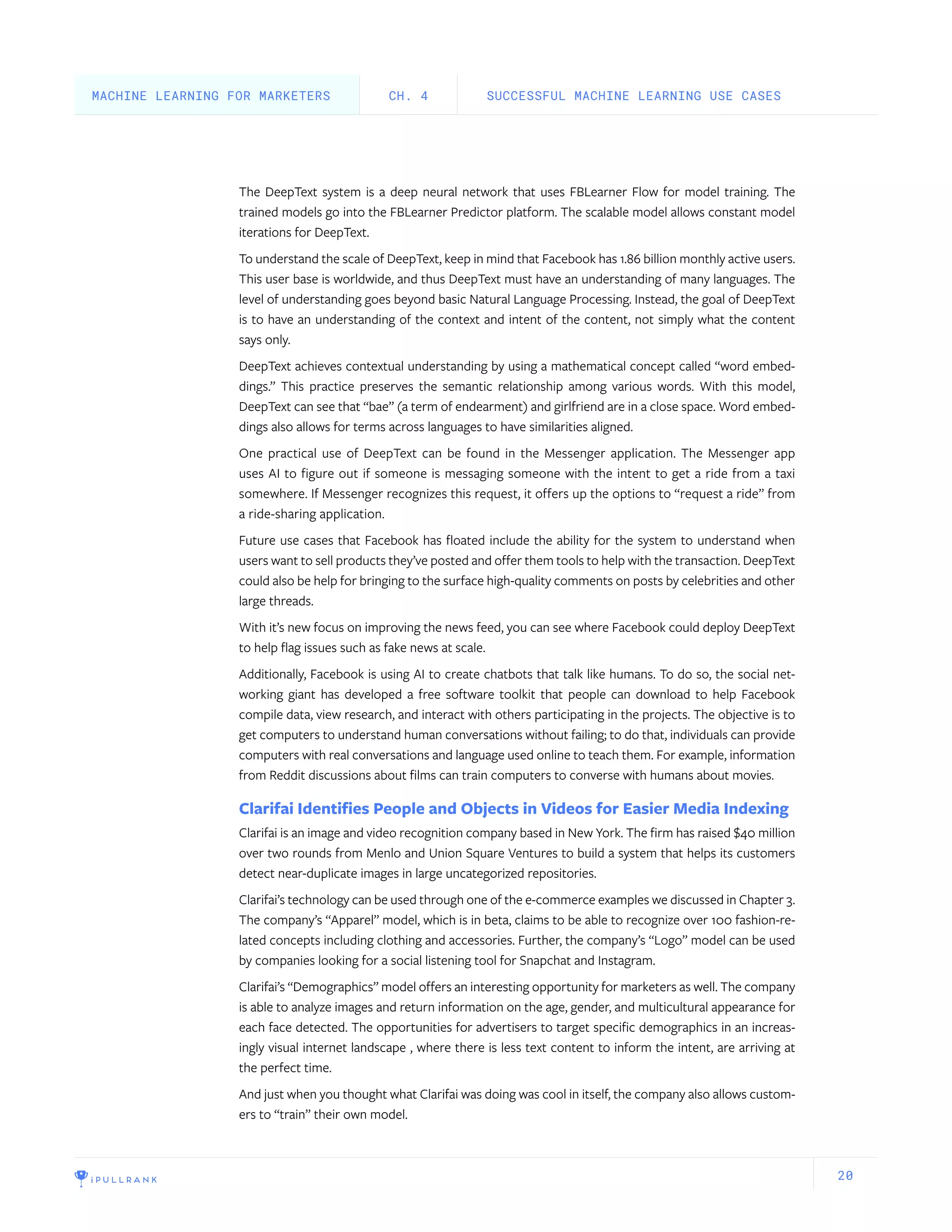 20
The DeepText system is a deep neural network that uses FBLearner Flow for model training. The
trained models go into the FBLearner Predictor platform. The scalable model allows constant model
iterations for DeepText.
To understand the scale of DeepText, keep in mind that Facebook has 1.86 billion monthly active users.
This user base is worldwide, and thus DeepText must have an understanding of many languages. The
level of understanding goes beyond basic Natural Language Processing. Instead, the goal of DeepText
is to have an understanding of the context and intent of the content, not simply what the content
says only.
DeepText achieves contextual understanding by using a mathematical concept called “word embed-
dings.” This practice preserves the semantic relationship among various words. With this model,
DeepText can see that “bae” (a term of endearment) and girlfriend are in a close space. Word embed-
dings also allows for terms across languages to have similarities aligned.
One practical use of DeepText can be found in the Messenger application. The Messenger app
uses AI to figure out if someone is messaging someone with the intent to get a ride from a taxi
somewhere. If Messenger recognizes this request, it offers up the options to “request a ride” from
a ride-sharing application.
Future use cases that Facebook has floated include the ability for the system to understand when
users want to sell products they’ve posted and offer them tools to help with the transaction. DeepText
could also be help for bringing to the surface high-quality comments on posts by celebrities and other
large threads.
With it’s new focus on improving the news feed, you can see where Facebook could deploy DeepText
to help flag issues such as fake news at scale.
Additionally, Facebook is using AI to create chatbots that talk like humans. To do so, the social net-
working giant has developed a free software toolkit that people can download to help Facebook
compile data, view research, and interact with others participating in the projects. The objective is to
get computers to understand human conversations without failing; to do that, individuals can provide
computers with real conversations and language used online to teach them. For example, information
from Reddit discussions about films can train computers to converse with humans about movies.
Clarifai Identifies People and Objects in Videos for Easier Media Indexing
Clarifai is an image and video recognition company based in New York. The firm has raised $40 million
over two rounds from Menlo and Union Square Ventures to build a system that helps its customers
detect near-duplicate images in large uncategorized repositories.
Clarifai’s technology can be used through one of the e-commerce examples we discussed in Chapter 3.
The company’s “Apparel” model, which is in beta, claims to be able to recognize over 100 fashion-re-
lated concepts including clothing and accessories. Further, the company’s “Logo” model can be used
by companies looking for a social listening tool for Snapchat and Instagram.
Clarifai’s “Demographics” model offers an interesting opportunity for marketers as well. The company
is able to analyze images and return information on the age, gender, and multicultural appearance for
each face detected. The opportunities for advertisers to target specific demographics in an increas-
ingly visual internet landscape , where there is less text content to inform the intent, are arriving at
the perfect time.
And just when you thought what Clarifai was doing was cool in itself, the company also allows custom-
ers to “train” their own model.
SUCCESSFUL MACHINE LEARNING USE CASESCH. 4MACHINE LEARNING FOR MARKETERS
 