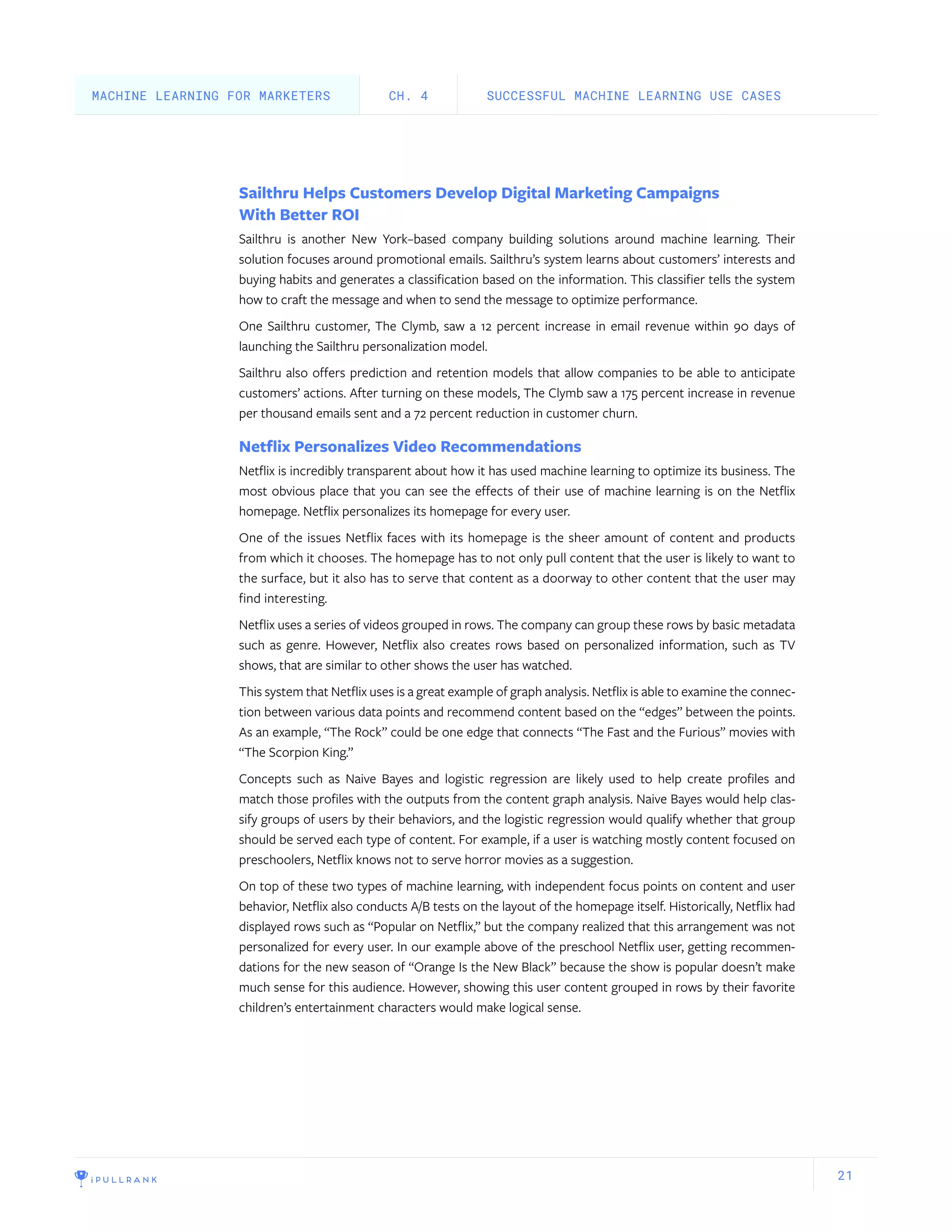 21
Sailthru Helps Customers Develop Digital Marketing Campaigns
With Better ROI
Sailthru is another New York–based company building solutions around machine learning. Their
solution focuses around promotional emails. Sailthru’s system learns about customers’ interests and
buying habits and generates a classification based on the information. This classifier tells the system
how to craft the message and when to send the message to optimize performance.
One Sailthru customer, The Clymb, saw a 12 percent increase in email revenue within 90 days of
launching the Sailthru personalization model.
Sailthru also offers prediction and retention models that allow companies to be able to anticipate
customers’ actions. After turning on these models, The Clymb saw a 175 percent increase in revenue
per thousand emails sent and a 72 percent reduction in customer churn.
Netflix Personalizes Video Recommendations
Netflix is incredibly transparent about how it has used machine learning to optimize its business. The
most obvious place that you can see the effects of their use of machine learning is on the Netflix
homepage. Netflix personalizes its homepage for every user.
One of the issues Netflix faces with its homepage is the sheer amount of content and products
from which it chooses. The homepage has to not only pull content that the user is likely to want to
the surface, but it also has to serve that content as a doorway to other content that the user may
find interesting.
Netflix uses a series of videos grouped in rows. The company can group these rows by basic metadata
such as genre. However, Netflix also creates rows based on personalized information, such as TV
shows, that are similar to other shows the user has watched.
This system that Netflix uses is a great example of graph analysis. Netflix is able to examine the connec-
tion between various data points and recommend content based on the “edges” between the points.
As an example, “The Rock” could be one edge that connects “The Fast and the Furious” movies with
“The Scorpion King.”
Concepts such as Naive Bayes and logistic regression are likely used to help create profiles and
match those profiles with the outputs from the content graph analysis. Naive Bayes would help clas-
sify groups of users by their behaviors, and the logistic regression would qualify whether that group
should be served each type of content. For example, if a user is watching mostly content focused on
preschoolers, Netflix knows not to serve horror movies as a suggestion.
On top of these two types of machine learning, with independent focus points on content and user
behavior, Netflix also conducts A/B tests on the layout of the homepage itself. Historically, Netflix had
displayed rows such as “Popular on Netflix,” but the company realized that this arrangement was not
personalized for every user. In our example above of the preschool Netflix user, getting recommen-
dations for the new season of “Orange Is the New Black” because the show is popular doesn’t make
much sense for this audience. However, showing this user content grouped in rows by their favorite
children’s entertainment characters would make logical sense.
SUCCESSFUL MACHINE LEARNING USE CASESCH. 4MACHINE LEARNING FOR MARKETERS
 