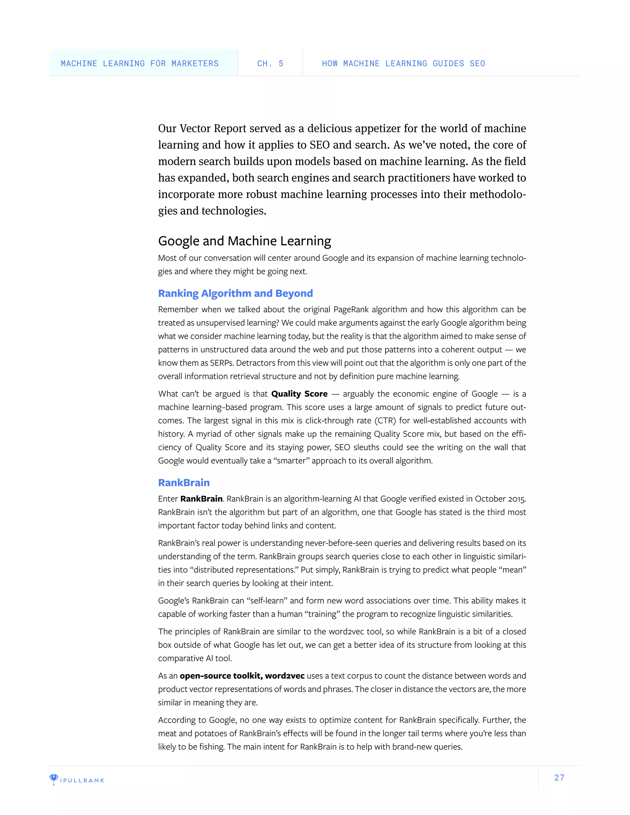 27
Our Vector Report served as a delicious appetizer for the world of machine
learning and how it applies to SEO and search. As we’ve noted, the core of
modern search builds upon models based on machine learning. As the field
has expanded, both search engines and search practitioners have worked to
incorporate more robust machine learning processes into their methodolo-
gies and technologies.
Google and Machine Learning
Most of our conversation will center around Google and its expansion of machine learning technolo-
gies and where they might be going next.
Ranking Algorithm and Beyond
Remember when we talked about the original PageRank algorithm and how this algorithm can be
treated as unsupervised learning? We could make arguments against the early Google algorithm being
what we consider machine learning today, but the reality is that the algorithm aimed to make sense of
patterns in unstructured data around the web and put those patterns into a coherent output — we
know them as SERPs. Detractors from this view will point out that the algorithm is only one part of the
overall information retrieval structure and not by definition pure machine learning.
What can’t be argued is that Quality Score — arguably the economic engine of Google — is a
machine learning–based program. This score uses a large amount of signals to predict future out-
comes. The largest signal in this mix is click-through rate (CTR) for well-established accounts with
history. A myriad of other signals make up the remaining Quality Score mix, but based on the effi-
ciency of Quality Score and its staying power, SEO sleuths could see the writing on the wall that
Google would eventually take a “smarter” approach to its overall algorithm.
RankBrain
Enter RankBrain. RankBrain is an algorithm-learning AI that Google verified existed in October 2015.
RankBrain isn’t the algorithm but part of an algorithm, one that Google has stated is the third most
important factor today behind links and content.
RankBrain’s real power is understanding never-before-seen queries and delivering results based on its
understanding of the term. RankBrain groups search queries close to each other in linguistic similari-
ties into “distributed representations.” Put simply, RankBrain is trying to predict what people “mean”
in their search queries by looking at their intent.
Google’s RankBrain can “self-learn” and form new word associations over time. This ability makes it
capable of working faster than a human “training” the program to recognize linguistic similarities.
The principles of RankBrain are similar to the word2vec tool, so while RankBrain is a bit of a closed
box outside of what Google has let out, we can get a better idea of its structure from looking at this
comparative AI tool.
As an open-source toolkit, word2vec uses a text corpus to count the distance between words and
product vector representations of words and phrases. The closer in distance the vectors are, the more
similar in meaning they are.
According to Google, no one way exists to optimize content for RankBrain specifically. Further, the
meat and potatoes of RankBrain’s effects will be found in the longer tail terms where you’re less than
likely to be fishing. The main intent for RankBrain is to help with brand-new queries.
HOW MACHINE LEARNING GUIDES SEOCH. 5MACHINE LEARNING FOR MARKETERS
 