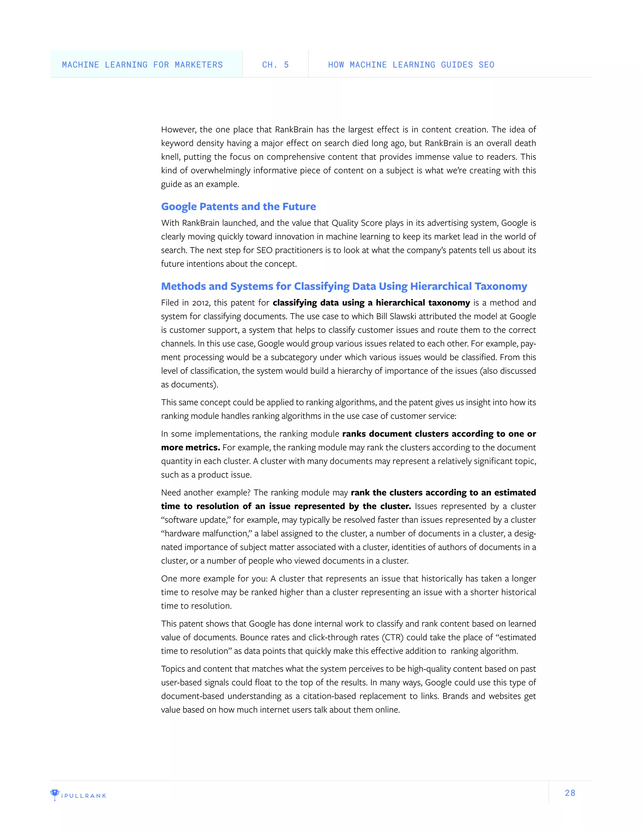 28
However, the one place that RankBrain has the largest effect is in content creation. The idea of
keyword density having a major effect on search died long ago, but RankBrain is an overall death
knell, putting the focus on comprehensive content that provides immense value to readers. This
kind of overwhelmingly informative piece of content on a subject is what we’re creating with this
guide as an example.
Google Patents and the Future
With RankBrain launched, and the value that Quality Score plays in its advertising system, Google is
clearly moving quickly toward innovation in machine learning to keep its market lead in the world of
search. The next step for SEO practitioners is to look at what the company’s patents tell us about its
future intentions about the concept.
Methods and Systems for Classifying Data Using Hierarchical Taxonomy
Filed in 2012, this patent for classifying data using a hierarchical taxonomy is a method and
system for classifying documents. The use case to which Bill Slawski attributed the model at Google
is customer support, a system that helps to classify customer issues and route them to the correct
channels. In this use case, Google would group various issues related to each other. For example, pay-
ment processing would be a subcategory under which various issues would be classified. From this
level of classification, the system would build a hierarchy of importance of the issues (also discussed
as documents).
This same concept could be applied to ranking algorithms, and the patent gives us insight into how its
ranking module handles ranking algorithms in the use case of customer service:
In some implementations, the ranking module ranks document clusters according to one or
more metrics. For example, the ranking module may rank the clusters according to the document
quantity in each cluster. A cluster with many documents may represent a relatively significant topic,
such as a product issue.
Need another example? The ranking module may rank the clusters according to an estimated
time to resolution of an issue represented by the cluster. Issues represented by a cluster
“software update,” for example, may typically be resolved faster than issues represented by a cluster
“hardware malfunction,” a label assigned to the cluster, a number of documents in a cluster, a desig-
nated importance of subject matter associated with a cluster, identities of authors of documents in a
cluster, or a number of people who viewed documents in a cluster.
One more example for you: A cluster that represents an issue that historically has taken a longer
time to resolve may be ranked higher than a cluster representing an issue with a shorter historical
time to resolution.
This patent shows that Google has done internal work to classify and rank content based on learned
value of documents. Bounce rates and click-through rates (CTR) could take the place of “estimated
time to resolution” as data points that quickly make this effective addition to ranking algorithm.
Topics and content that matches what the system perceives to be high-quality content based on past
user-based signals could float to the top of the results. In many ways, Google could use this type of
document-based understanding as a citation-based replacement to links. Brands and websites get
value based on how much internet users talk about them online.
HOW MACHINE LEARNING GUIDES SEOCH. 5MACHINE LEARNING FOR MARKETERS
 