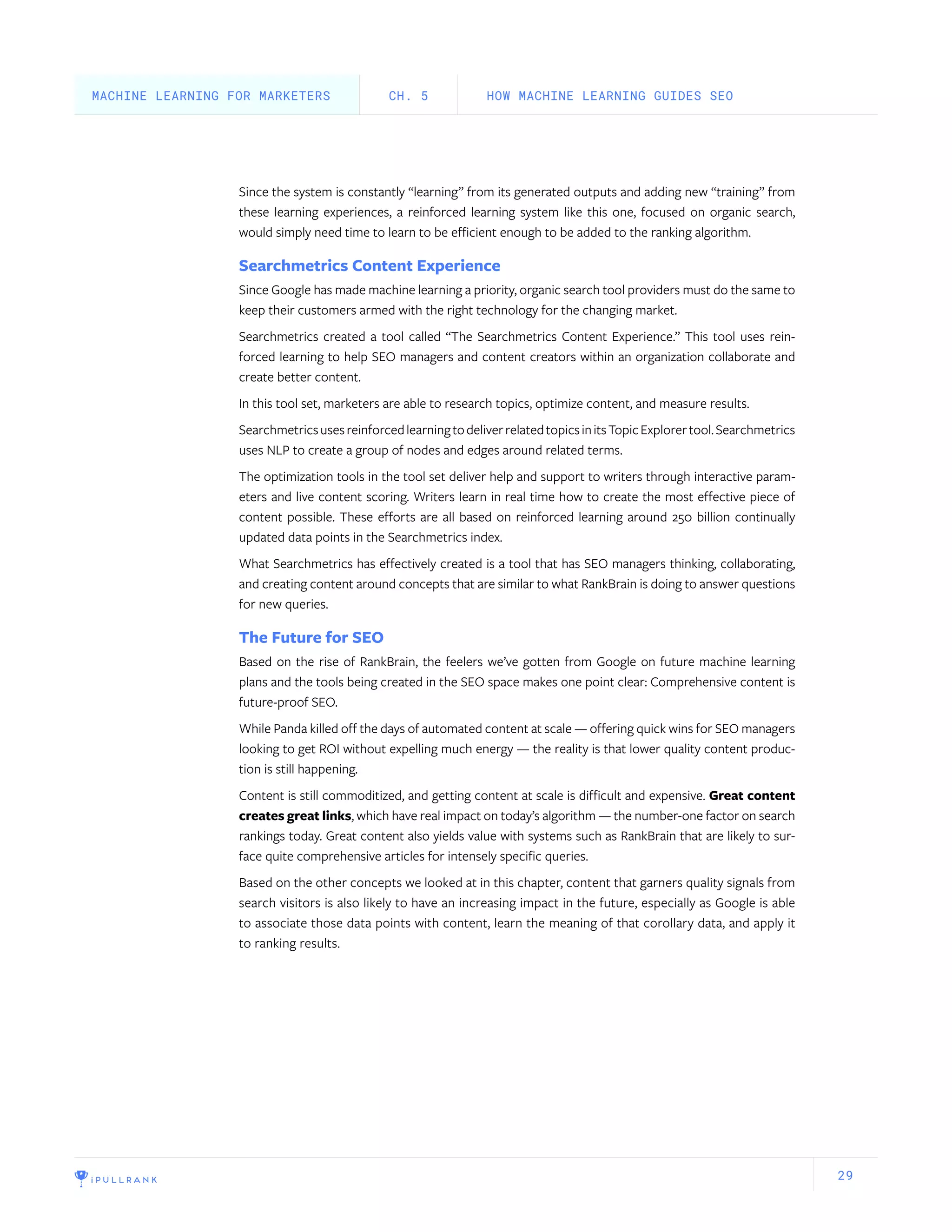 29
Since the system is constantly “learning” from its generated outputs and adding new “training” from
these learning experiences, a reinforced learning system like this one, focused on organic search,
would simply need time to learn to be efficient enough to be added to the ranking algorithm.
Searchmetrics Content Experience
Since Google has made machine learning a priority, organic search tool providers must do the same to
keep their customers armed with the right technology for the changing market.
Searchmetrics created a tool called “The Searchmetrics Content Experience.” This tool uses rein-
forced learning to help SEO managers and content creators within an organization collaborate and
create better content.
In this tool set, marketers are able to research topics, optimize content, and measure results.
SearchmetricsusesreinforcedlearningtodeliverrelatedtopicsinitsTopicExplorertool.Searchmetrics
uses NLP to create a group of nodes and edges around related terms.
The optimization tools in the tool set deliver help and support to writers through interactive param-
eters and live content scoring. Writers learn in real time how to create the most effective piece of
content possible. These efforts are all based on reinforced learning around 250 billion continually
updated data points in the Searchmetrics index.
What Searchmetrics has effectively created is a tool that has SEO managers thinking, collaborating,
and creating content around concepts that are similar to what RankBrain is doing to answer questions
for new queries.
The Future for SEO
Based on the rise of RankBrain, the feelers we’ve gotten from Google on future machine learning
plans and the tools being created in the SEO space makes one point clear: Comprehensive content is
future-proof SEO.
While Panda killed off the days of automated content at scale — offering quick wins for SEO managers
looking to get ROI without expelling much energy — the reality is that lower quality content produc-
tion is still happening.
Content is still commoditized, and getting content at scale is difficult and expensive. Great content
creates great links, which have real impact on today’s algorithm — the number-one factor on search
rankings today. Great content also yields value with systems such as RankBrain that are likely to sur-
face quite comprehensive articles for intensely specific queries.
Based on the other concepts we looked at in this chapter, content that garners quality signals from
search visitors is also likely to have an increasing impact in the future, especially as Google is able
to associate those data points with content, learn the meaning of that corollary data, and apply it
to ranking results.
HOW MACHINE LEARNING GUIDES SEOCH. 5MACHINE LEARNING FOR MARKETERS
 