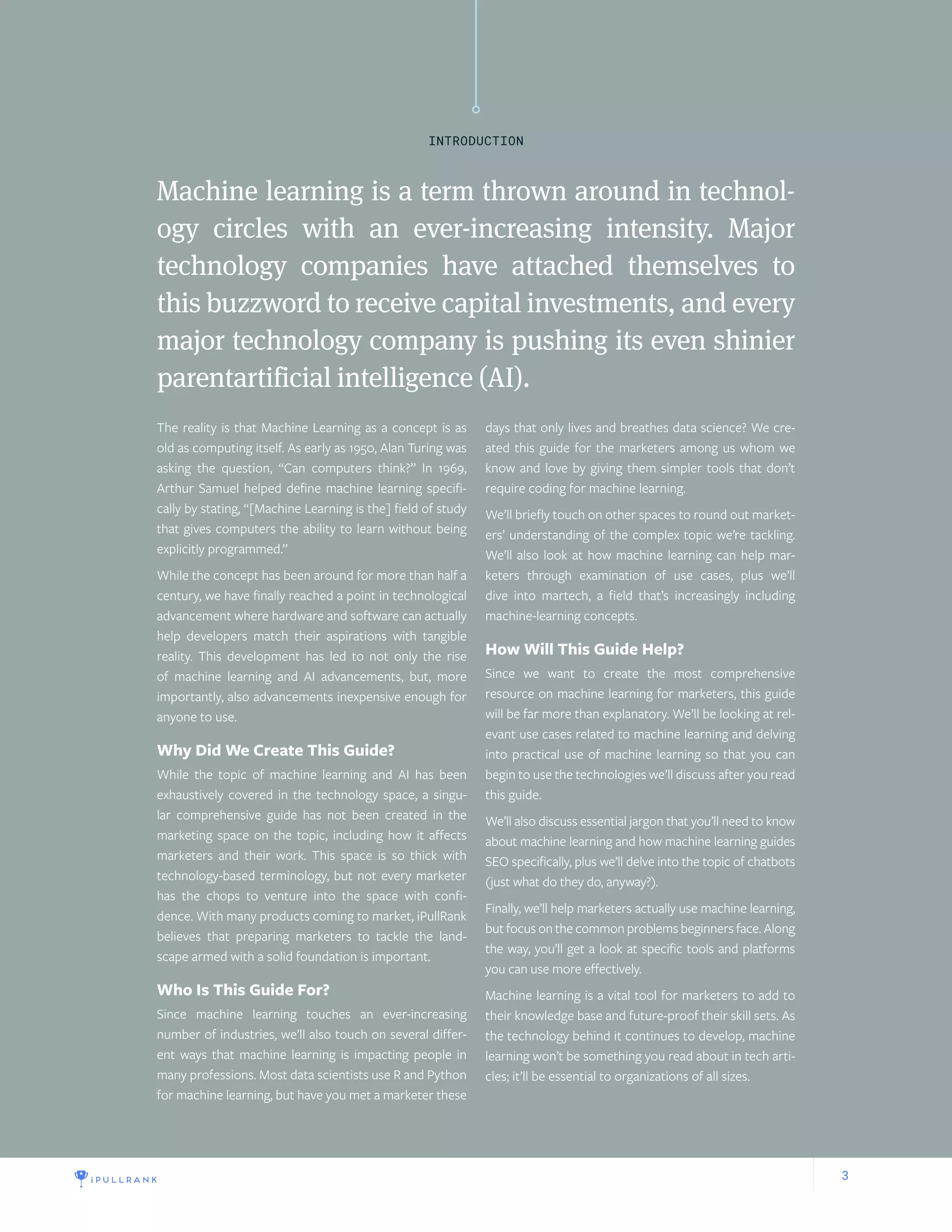 3
Machine learning is a term thrown around in technol-
ogy circles with an ever-increasing intensity. Major
technology companies have attached themselves to
this buzzword to receive capital investments, and every
major technology company is pushing its even shinier
parentartificial intelligence (AI).
The reality is that Machine Learning as a concept is as
old as computing itself. As early as 1950, Alan Turing was
asking the question, “Can computers think?” In 1969,
Arthur Samuel helped define machine learning specifi-
cally by stating, “[Machine Learning is the] field of study
that gives computers the ability to learn without being
explicitly programmed.”
While the concept has been around for more than half a
century, we have finally reached a point in technological
advancement where hardware and software can actually
help developers match their aspirations with tangible
reality. This development has led to not only the rise
of machine learning and AI advancements, but, more
importantly, also advancements inexpensive enough for
anyone to use.
Why Did We Create This Guide?
While the topic of machine learning and AI has been
exhaustively covered in the technology space, a singu-
lar comprehensive guide has not been created in the
marketing space on the topic, including how it affects
marketers and their work. This space is so thick with
technology-based terminology, but not every marketer
has the chops to venture into the space with confi-
dence. With many products coming to market, iPullRank
believes that preparing marketers to tackle the land-
scape armed with a solid foundation is important.
Who Is This Guide For?
Since machine learning touches an ever-increasing
number of industries, we’ll also touch on several differ-
ent ways that machine learning is impacting people in
many professions. Most data scientists use R and Python
for machine learning, but have you met a marketer these
days that only lives and breathes data science? We cre-
ated this guide for the marketers among us whom we
know and love by giving them simpler tools that don’t
require coding for machine learning.
We’ll briefly touch on other spaces to round out market-
ers’ understanding of the complex topic we’re tackling.
We’ll also look at how machine learning can help mar-
keters through examination of use cases, plus we’ll
dive into martech, a field that’s increasingly including
machine-learning concepts.
How Will This Guide Help?
Since we want to create the most comprehensive
resource on machine learning for marketers, this guide
will be far more than explanatory. We’ll be looking at rel-
evant use cases related to machine learning and delving
into practical use of machine learning so that you can
begin to use the technologies we’ll discuss after you read
this guide.
We’ll also discuss essential jargon that you’ll need to know
about machine learning and how machine learning guides
SEO specifically, plus we’ll delve into the topic of chatbots
(just what do they do, anyway?).
Finally, we’ll help marketers actually use machine learning,
but focus on the common problems beginners face. Along
the way, you’ll get a look at specific tools and platforms
you can use more effectively.
Machine learning is a vital tool for marketers to add to
their knowledge base and future-proof their skill sets. As
the technology behind it continues to develop, machine
learning won’t be something you read about in tech arti-
cles; it’ll be essential to organizations of all sizes.
INTRODUCTION
 