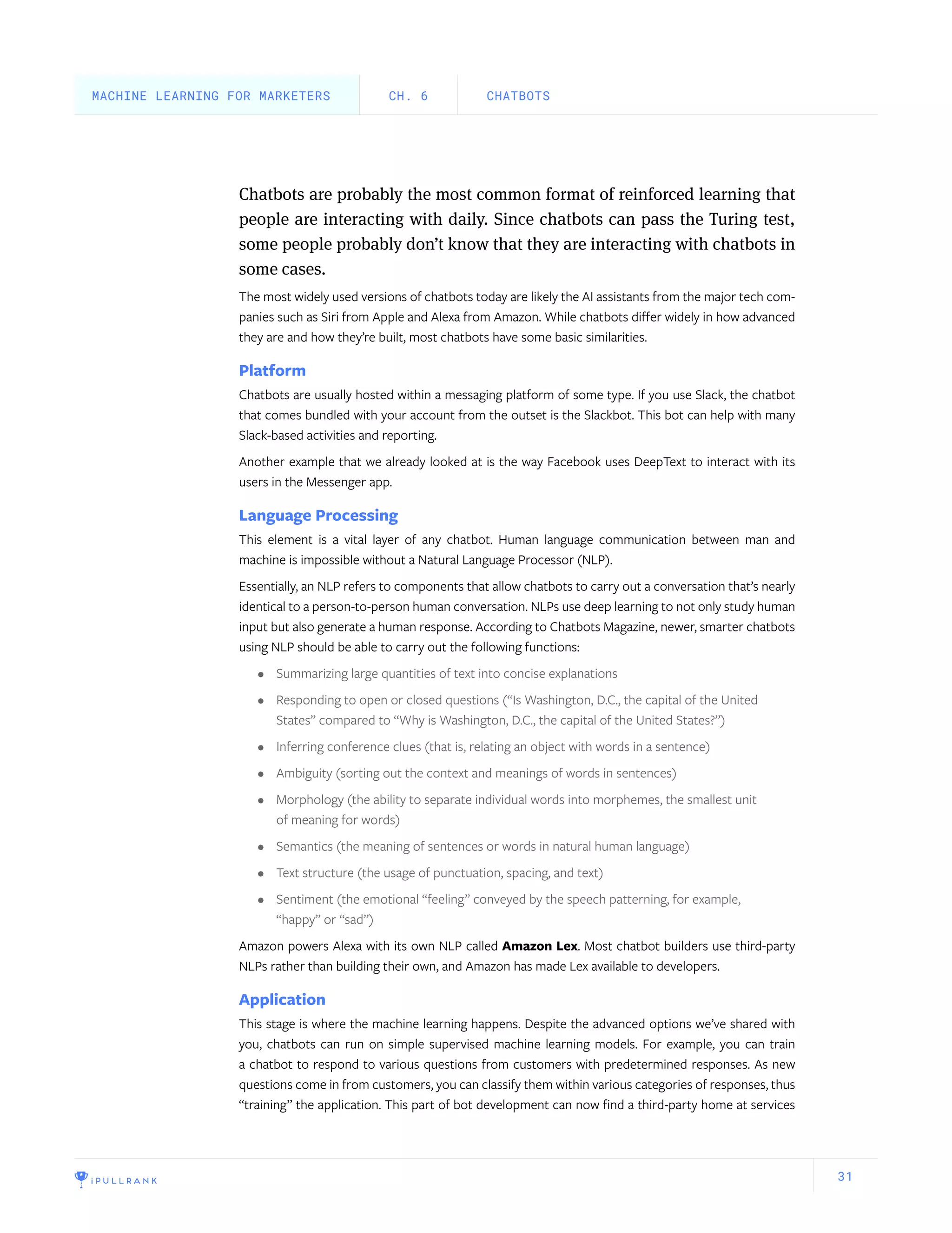 31
Chatbots are probably the most common format of reinforced learning that
people are interacting with daily. Since chatbots can pass the Turing test,
some people probably don’t know that they are interacting with chatbots in
some cases.
The most widely used versions of chatbots today are likely the AI assistants from the major tech com-
panies such as Siri from Apple and Alexa from Amazon. While chatbots differ widely in how advanced
they are and how they’re built, most chatbots have some basic similarities.
Platform
Chatbots are usually hosted within a messaging platform of some type. If you use Slack, the chatbot
that comes bundled with your account from the outset is the Slackbot. This bot can help with many
Slack-based activities and reporting.
Another example that we already looked at is the way Facebook uses DeepText to interact with its
users in the Messenger app.
Language Processing
This element is a vital layer of any chatbot. Human language communication between man and
machine is impossible without a Natural Language Processor (NLP).
Essentially, an NLP refers to components that allow chatbots to carry out a conversation that’s nearly
identical to a person-to-person human conversation. NLPs use deep learning to not only study human
input but also generate a human response. According to Chatbots Magazine, newer, smarter chatbots
using NLP should be able to carry out the following functions:
•	 Summarizing large quantities of text into concise explanations
•	 Responding to open or closed questions (“Is Washington, D.C., the capital of the United
States” compared to “Why is Washington, D.C., the capital of the United States?”)
•	 Inferring conference clues (that is, relating an object with words in a sentence)
•	 Ambiguity (sorting out the context and meanings of words in sentences)
•	 Morphology (the ability to separate individual words into morphemes, the smallest unit
of meaning for words)
•	 Semantics (the meaning of sentences or words in natural human language)
•	 Text structure (the usage of punctuation, spacing, and text)
•	 Sentiment (the emotional “feeling” conveyed by the speech patterning, for example,
“happy” or “sad”)
Amazon powers Alexa with its own NLP called Amazon Lex. Most chatbot builders use third-party
NLPs rather than building their own, and Amazon has made Lex available to developers.
Application
This stage is where the machine learning happens. Despite the advanced options we’ve shared with
you, chatbots can run on simple supervised machine learning models. For example, you can train
a chatbot to respond to various questions from customers with predetermined responses. As new
questions come in from customers, you can classify them within various categories of responses, thus
“training” the application. This part of bot development can now find a third-party home at services
CHATBOTSCH. 6MACHINE LEARNING FOR MARKETERS
 