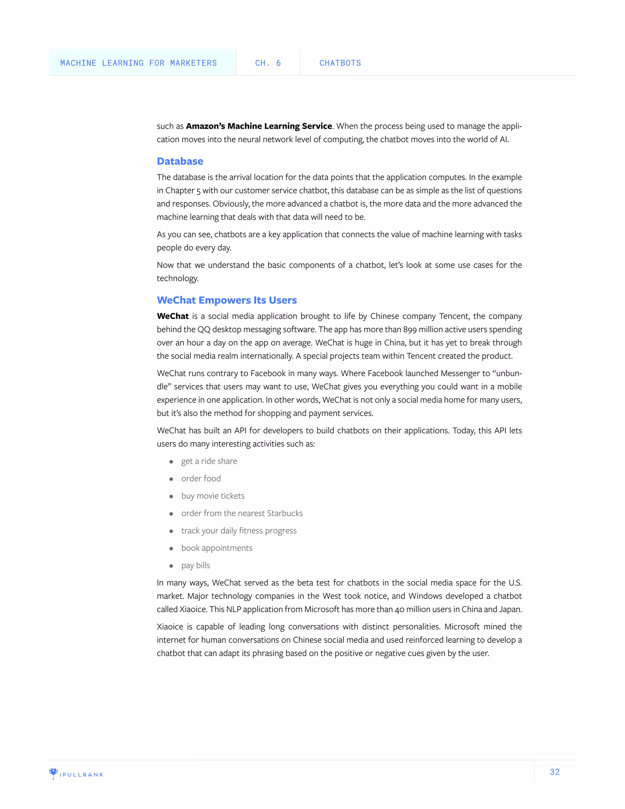 32
such as Amazon’s Machine Learning Service. When the process being used to manage the appli-
cation moves into the neural network level of computing, the chatbot moves into the world of AI.
Database
The database is the arrival location for the data points that the application computes. In the example
in Chapter 5 with our customer service chatbot, this database can be as simple as the list of questions
and responses. Obviously, the more advanced a chatbot is, the more data and the more advanced the
machine learning that deals with that data will need to be.
As you can see, chatbots are a key application that connects the value of machine learning with tasks
people do every day.
Now that we understand the basic components of a chatbot, let’s look at some use cases for the
technology.
WeChat Empowers Its Users
WeChat is a social media application brought to life by Chinese company Tencent, the company
behind the QQ desktop messaging software. The app has more than 899 million active users spending
over an hour a day on the app on average. WeChat is huge in China, but it has yet to break through
the social media realm internationally. A special projects team within Tencent created the product.
WeChat runs contrary to Facebook in many ways. Where Facebook launched Messenger to “unbun-
dle” services that users may want to use, WeChat gives you everything you could want in a mobile
experience in one application. In other words, WeChat is not only a social media home for many users,
but it’s also the method for shopping and payment services.
WeChat has built an API for developers to build chatbots on their applications. Today, this API lets
users do many interesting activities such as:
•	 get a ride share
•	 order food
•	 buy movie tickets
•	 order from the nearest Starbucks
•	 track your daily fitness progress
•	 book appointments
•	 pay bills
In many ways, WeChat served as the beta test for chatbots in the social media space for the U.S.
market. Major technology companies in the West took notice, and Windows developed a chatbot
called Xiaoice. This NLP application from Microsoft has more than 40 million users in China and Japan.
Xiaoice is capable of leading long conversations with distinct personalities. Microsoft mined the
internet for human conversations on Chinese social media and used reinforced learning to develop a
chatbot that can adapt its phrasing based on the positive or negative cues given by the user.
CHATBOTSCH. 6MACHINE LEARNING FOR MARKETERS
 