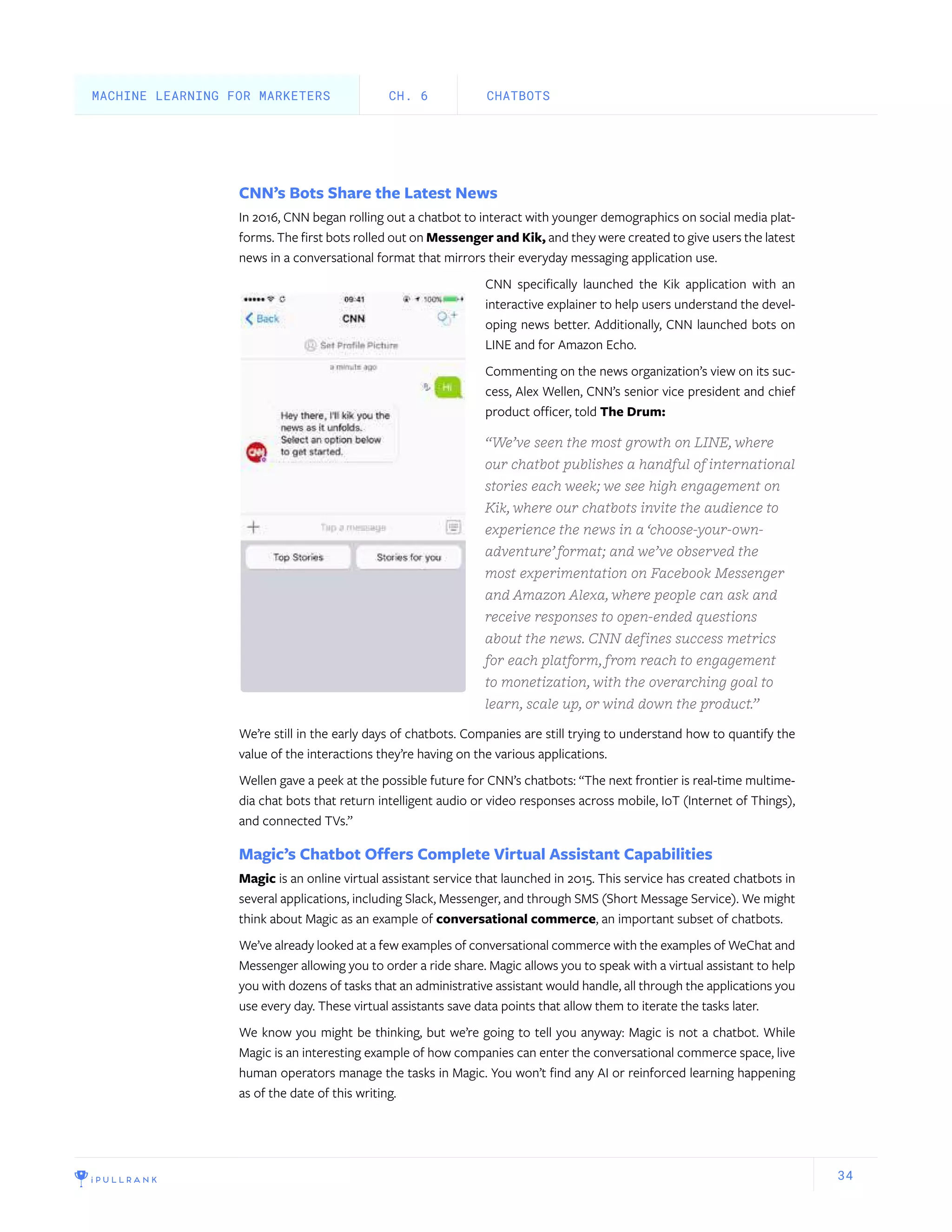 34
CNN’s Bots Share the Latest News
In 2016, CNN began rolling out a chatbot to interact with younger demographics on social media plat-
forms. The first bots rolled out on Messenger and Kik, and they were created to give users the latest
news in a conversational format that mirrors their everyday messaging application use.
CNN specifically launched the Kik application with an
interactive explainer to help users understand the devel-
oping news better. Additionally, CNN launched bots on
LINE and for Amazon Echo.
Commenting on the news organization’s view on its suc-
cess, Alex Wellen, CNN’s senior vice president and chief
product officer, told The Drum:
“We’ve seen the most growth on LINE, where
our chatbot publishes a handful of international
stories each week; we see high engagement on
Kik, where our chatbots invite the audience to
experience the news in a ‘choose-your-own-
adventure’ format; and we’ve observed the
most experimentation on Facebook Messenger
and Amazon Alexa, where people can ask and
receive responses to open-ended questions
about the news. CNN defines success metrics
for each platform, from reach to engagement
to monetization, with the overarching goal to
learn, scale up, or wind down the product.”
We’re still in the early days of chatbots. Companies are still trying to understand how to quantify the
value of the interactions they’re having on the various applications.
Wellen gave a peek at the possible future for CNN’s chatbots: “The next frontier is real-time multime-
dia chat bots that return intelligent audio or video responses across mobile, IoT (Internet of Things),
and connected TVs.”
Magic’s Chatbot Offers Complete Virtual Assistant Capabilities
Magic is an online virtual assistant service that launched in 2015. This service has created chatbots in
several applications, including Slack, Messenger, and through SMS (Short Message Service). We might
think about Magic as an example of conversational commerce, an important subset of chatbots.
We’ve already looked at a few examples of conversational commerce with the examples of WeChat and
Messenger allowing you to order a ride share. Magic allows you to speak with a virtual assistant to help
you with dozens of tasks that an administrative assistant would handle, all through the applications you
use every day. These virtual assistants save data points that allow them to iterate the tasks later.
We know you might be thinking, but we’re going to tell you anyway: Magic is not a chatbot. While
Magic is an interesting example of how companies can enter the conversational commerce space, live
human operators manage the tasks in Magic. You won’t find any AI or reinforced learning happening
as of the date of this writing.
CHATBOTSCH. 6MACHINE LEARNING FOR MARKETERS
 