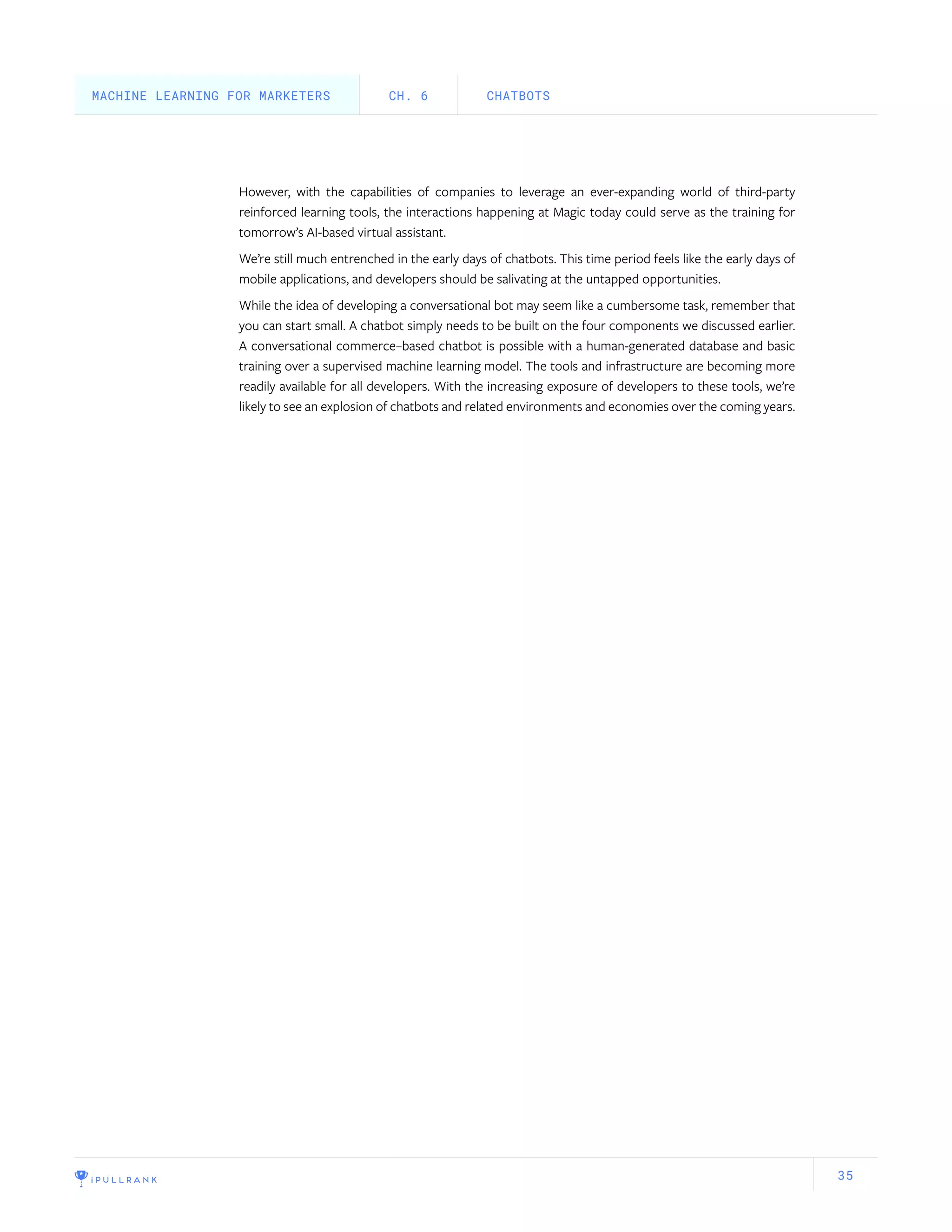 35
However, with the capabilities of companies to leverage an ever-expanding world of third-party
reinforced learning tools, the interactions happening at Magic today could serve as the training for
tomorrow’s AI-based virtual assistant.
We’re still much entrenched in the early days of chatbots. This time period feels like the early days of
mobile applications, and developers should be salivating at the untapped opportunities.
While the idea of developing a conversational bot may seem like a cumbersome task, remember that
you can start small. A chatbot simply needs to be built on the four components we discussed earlier.
A conversational commerce–based chatbot is possible with a human-generated database and basic
training over a supervised machine learning model. The tools and infrastructure are becoming more
readily available for all developers. With the increasing exposure of developers to these tools, we’re
likely to see an explosion of chatbots and related environments and economies over the coming years.
CHATBOTSCH. 6MACHINE LEARNING FOR MARKETERS
 
