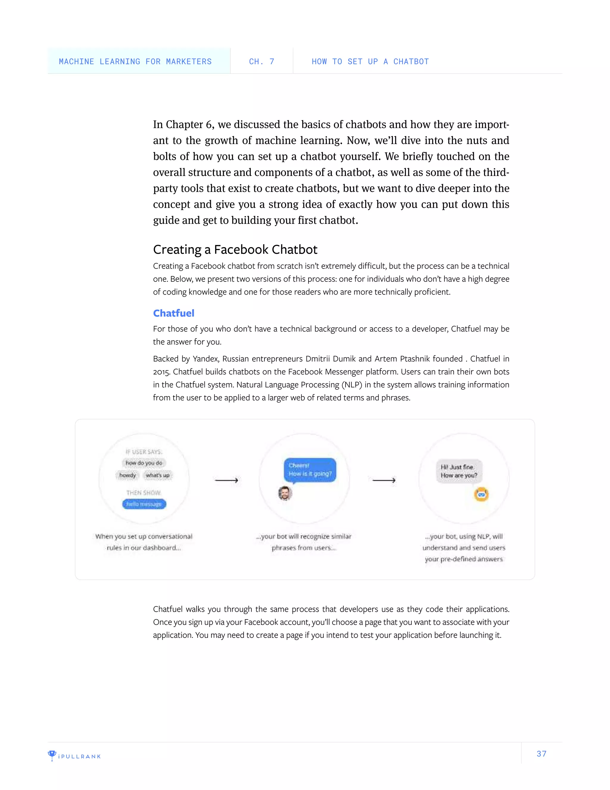 37
In Chapter 6, we discussed the basics of chatbots and how they are import-
ant to the growth of machine learning. Now, we’ll dive into the nuts and
bolts of how you can set up a chatbot yourself. We briefly touched on the
overall structure and components of a chatbot, as well as some of the third-
party tools that exist to create chatbots, but we want to dive deeper into the
concept and give you a strong idea of exactly how you can put down this
guide and get to building your first chatbot.
Creating a Facebook Chatbot
Creating a Facebook chatbot from scratch isn’t extremely difficult, but the process can be a technical
one. Below, we present two versions of this process: one for individuals who don’t have a high degree
of coding knowledge and one for those readers who are more technically proficient.
Chatfuel
For those of you who don’t have a technical background or access to a developer, Chatfuel may be
the answer for you.
Backed by Yandex, Russian entrepreneurs Dmitrii Dumik and Artem Ptashnik founded . Chatfuel in
2015. Chatfuel builds chatbots on the Facebook Messenger platform. Users can train their own bots
in the Chatfuel system. Natural Language Processing (NLP) in the system allows training information
from the user to be applied to a larger web of related terms and phrases.
Chatfuel walks you through the same process that developers use as they code their applications.
Once you sign up via your Facebook account, you’ll choose a page that you want to associate with your
application. You may need to create a page if you intend to test your application before launching it.
HOW TO SET UP A CHATBOTCH. 7MACHINE LEARNING FOR MARKETERS
 