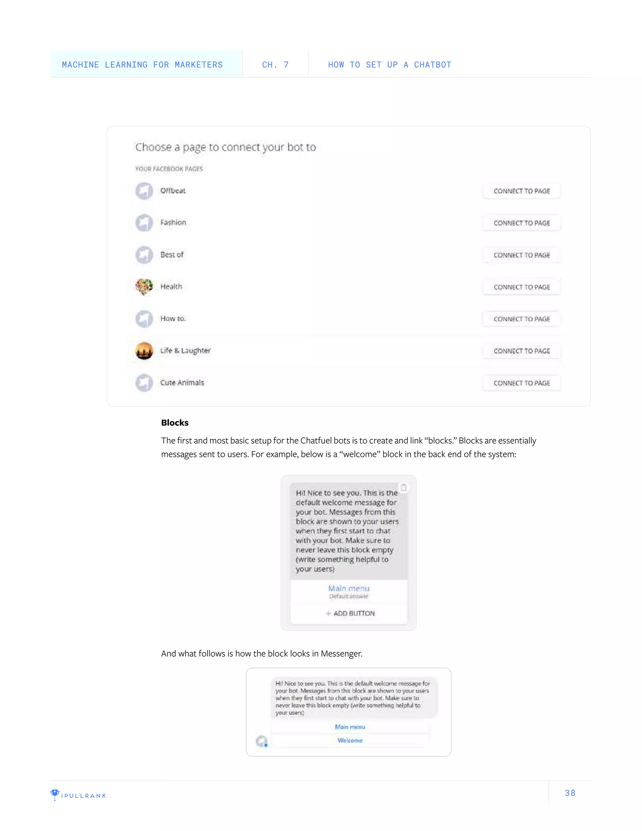 38
Blocks
The first and most basic setup for the Chatfuel bots is to create and link “blocks.” Blocks are essentially
messages sent to users. For example, below is a “welcome” block in the back end of the system:
And what follows is how the block looks in Messenger.
HOW TO SET UP A CHATBOTCH. 7MACHINE LEARNING FOR MARKETERS
 
