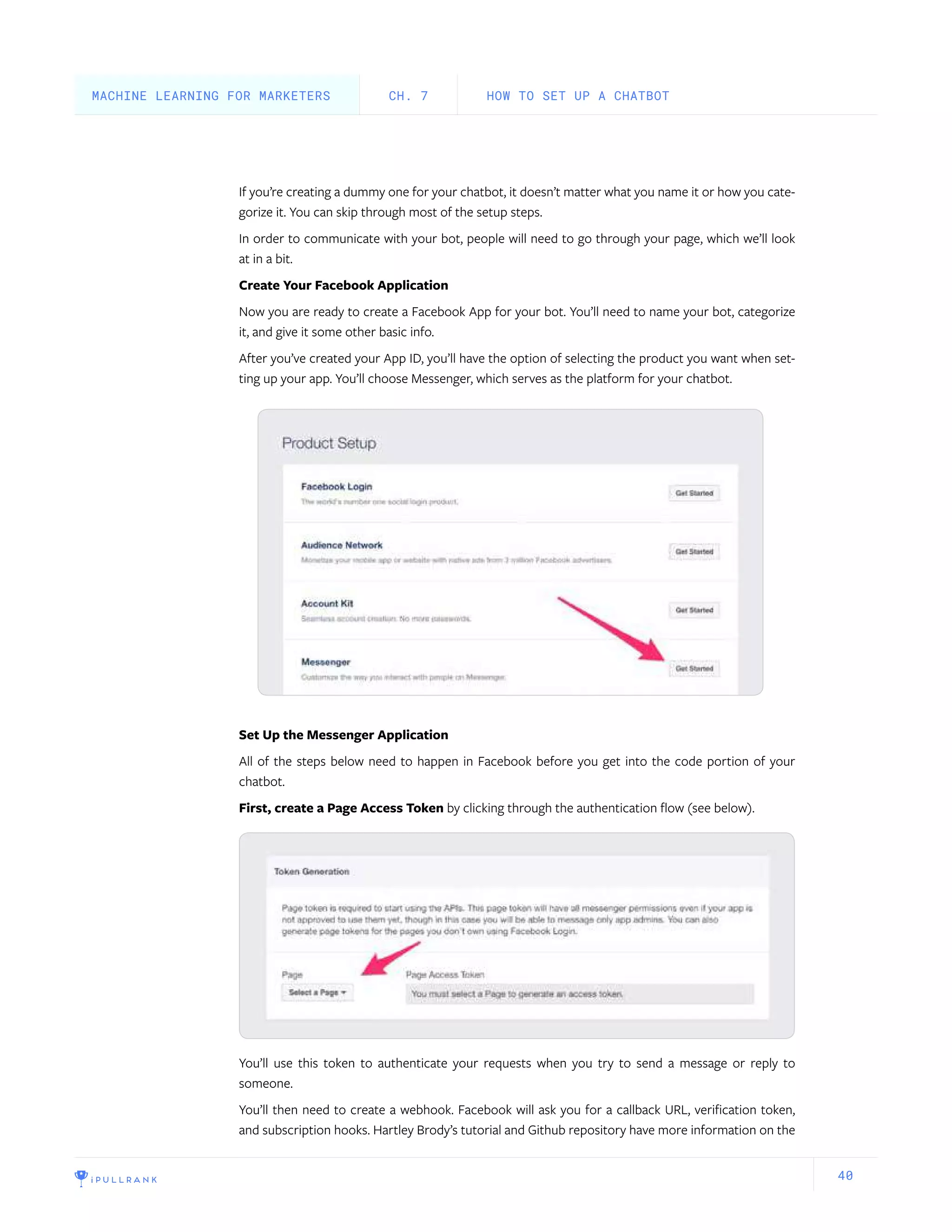 40
If you’re creating a dummy one for your chatbot, it doesn’t matter what you name it or how you cate-
gorize it. You can skip through most of the setup steps.
In order to communicate with your bot, people will need to go through your page, which we’ll look
at in a bit.
Create Your Facebook Application
Now you are ready to create a Facebook App for your bot. You’ll need to name your bot, categorize
it, and give it some other basic info.
After you’ve created your App ID, you’ll have the option of selecting the product you want when set-
ting up your app. You’ll choose Messenger, which serves as the platform for your chatbot.
Set Up the Messenger Application
All of the steps below need to happen in Facebook before you get into the code portion of your
chatbot.
First, create a Page Access Token by clicking through the authentication flow (see below).
You’ll use this token to authenticate your requests when you try to send a message or reply to
someone.
You’ll then need to create a webhook. Facebook will ask you for a callback URL, verification token,
and subscription hooks. Hartley Brody’s tutorial and Github repository have more information on the
HOW TO SET UP A CHATBOTCH. 7MACHINE LEARNING FOR MARKETERS
 