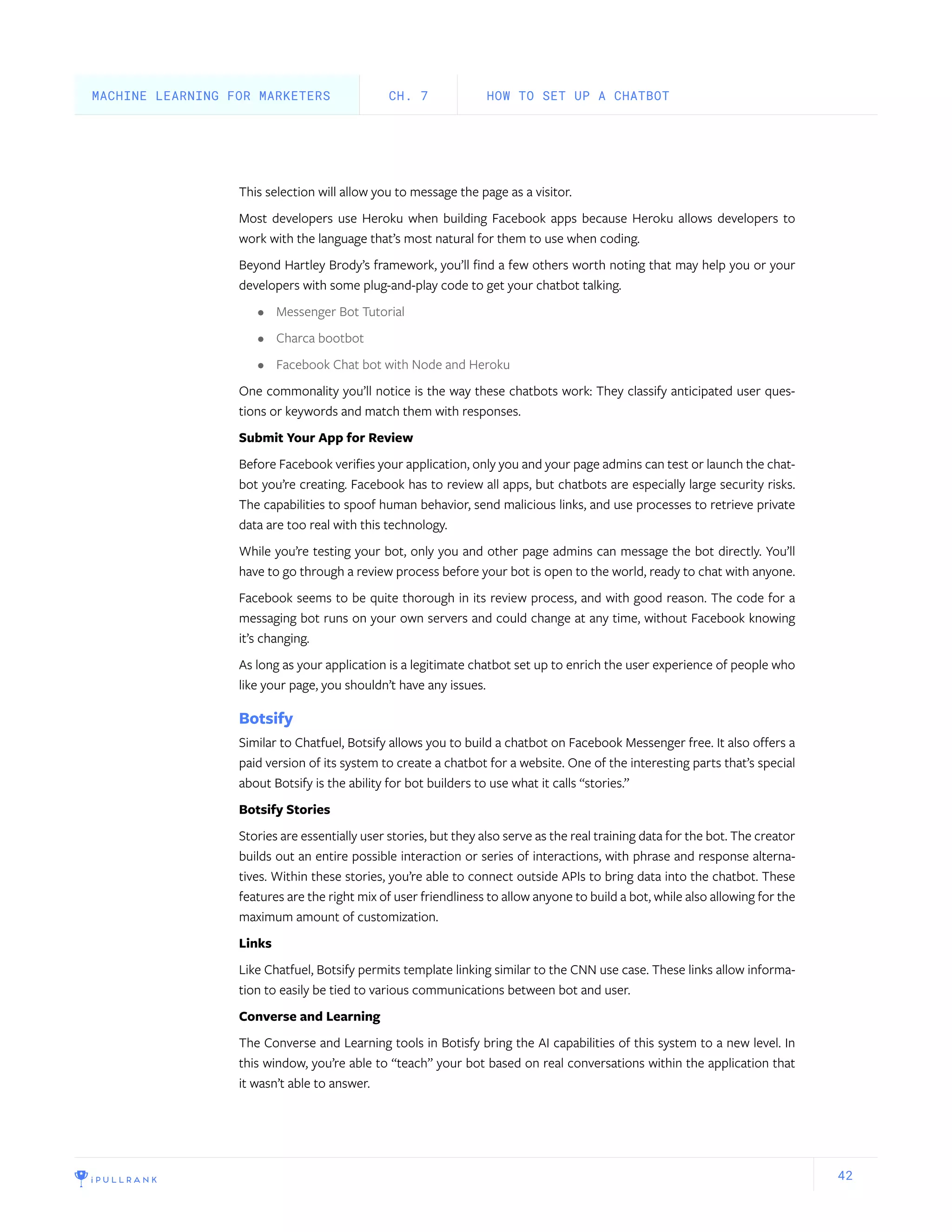 42
This selection will allow you to message the page as a visitor.
Most developers use Heroku when building Facebook apps because Heroku allows developers to
work with the language that’s most natural for them to use when coding.
Beyond Hartley Brody’s framework, you’ll find a few others worth noting that may help you or your
developers with some plug-and-play code to get your chatbot talking.
•	 Messenger Bot Tutorial
•	 Charca bootbot
•	 Facebook Chat bot with Node and Heroku
One commonality you’ll notice is the way these chatbots work: They classify anticipated user ques-
tions or keywords and match them with responses.
Submit Your App for Review
Before Facebook verifies your application, only you and your page admins can test or launch the chat-
bot you’re creating. Facebook has to review all apps, but chatbots are especially large security risks.
The capabilities to spoof human behavior, send malicious links, and use processes to retrieve private
data are too real with this technology.
While you’re testing your bot, only you and other page admins can message the bot directly. You’ll
have to go through a review process before your bot is open to the world, ready to chat with anyone.
Facebook seems to be quite thorough in its review process, and with good reason. The code for a
messaging bot runs on your own servers and could change at any time, without Facebook knowing
it’s changing.
As long as your application is a legitimate chatbot set up to enrich the user experience of people who
like your page, you shouldn’t have any issues.
Botsify
Similar to Chatfuel, Botsify allows you to build a chatbot on Facebook Messenger free. It also offers a
paid version of its system to create a chatbot for a website. One of the interesting parts that’s special
about Botsify is the ability for bot builders to use what it calls “stories.”
Botsify Stories
Stories are essentially user stories, but they also serve as the real training data for the bot. The creator
builds out an entire possible interaction or series of interactions, with phrase and response alterna-
tives. Within these stories, you’re able to connect outside APIs to bring data into the chatbot. These
features are the right mix of user friendliness to allow anyone to build a bot, while also allowing for the
maximum amount of customization.
Links
Like Chatfuel, Botsify permits template linking similar to the CNN use case. These links allow informa-
tion to easily be tied to various communications between bot and user.
Converse and Learning
The Converse and Learning tools in Botisfy bring the AI capabilities of this system to a new level. In
this window, you’re able to “teach” your bot based on real conversations within the application that
it wasn’t able to answer.
HOW TO SET UP A CHATBOTCH. 7MACHINE LEARNING FOR MARKETERS
 
