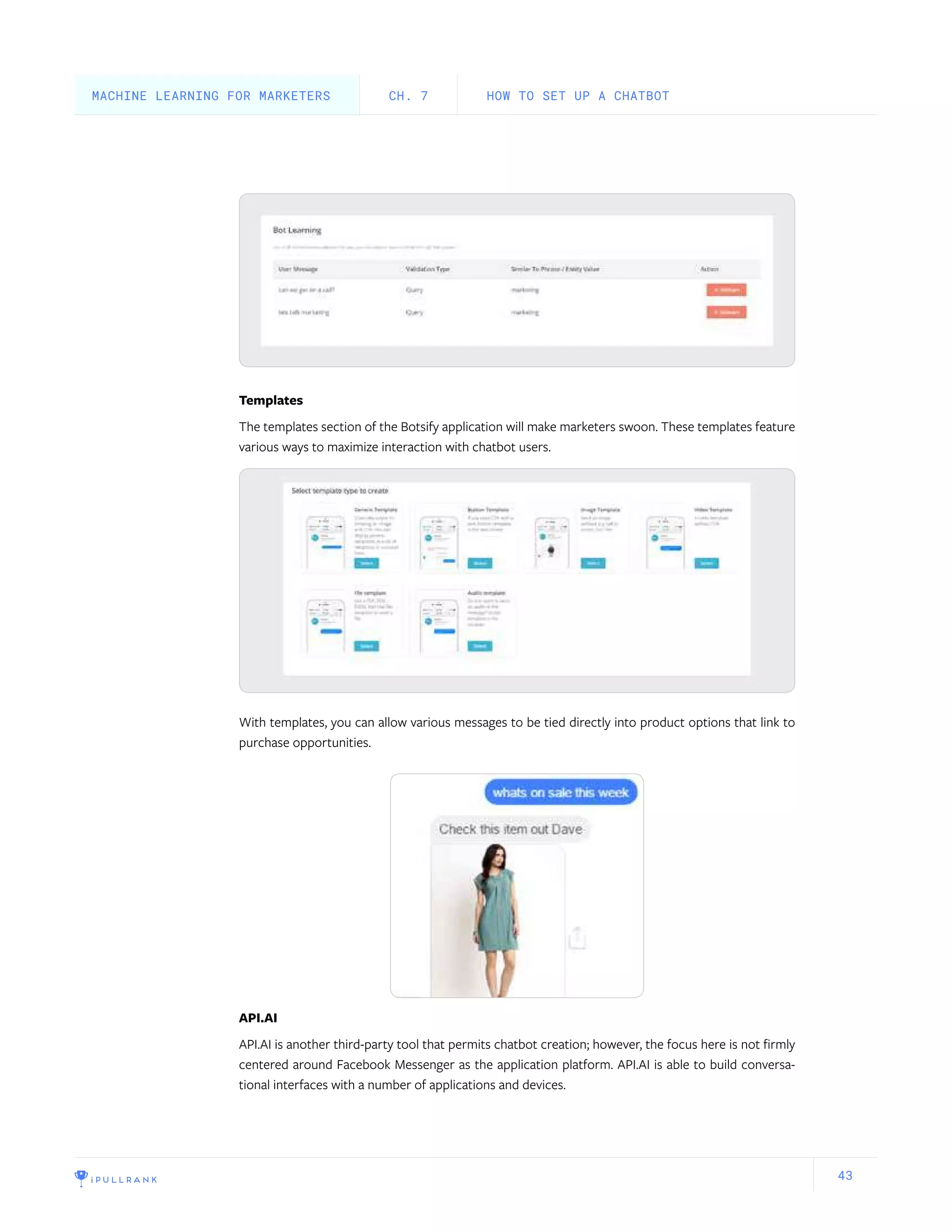 43
Templates
The templates section of the Botsify application will make marketers swoon. These templates feature
various ways to maximize interaction with chatbot users.
With templates, you can allow various messages to be tied directly into product options that link to
purchase opportunities.
API.AI
API.AI is another third-party tool that permits chatbot creation; however, the focus here is not firmly
centered around Facebook Messenger as the application platform. API.AI is able to build conversa-
tional interfaces with a number of applications and devices.
HOW TO SET UP A CHATBOTCH. 7MACHINE LEARNING FOR MARKETERS
 