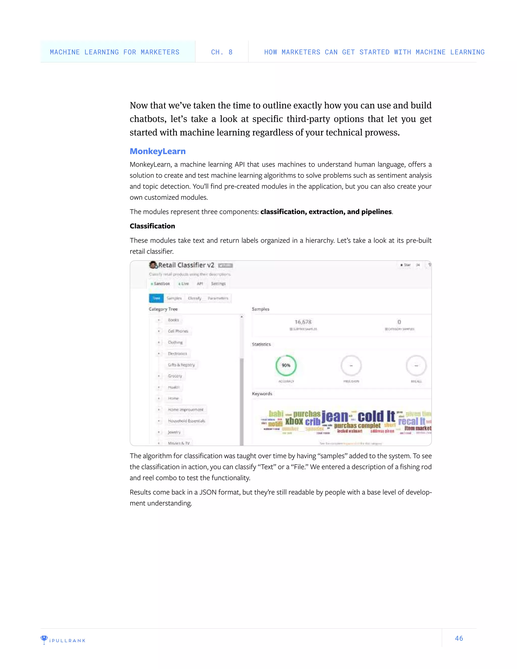 46
Now that we’ve taken the time to outline exactly how you can use and build
chatbots, let’s take a look at specific third-party options that let you get
started with machine learning regardless of your technical prowess.
MonkeyLearn
MonkeyLearn, a machine learning API that uses machines to understand human language, offers a
solution to create and test machine learning algorithms to solve problems such as sentiment analysis
and topic detection. You’ll find pre-created modules in the application, but you can also create your
own customized modules.
The modules represent three components: classification, extraction, and pipelines.
Classification
These modules take text and return labels organized in a hierarchy. Let’s take a look at its pre-built
retail classifier.
The algorithm for classification was taught over time by having “samples” added to the system. To see
the classification in action, you can classify “Text” or a “File.” We entered a description of a fishing rod
and reel combo to test the functionality.
Results come back in a JSON format, but they’re still readable by people with a base level of develop-
ment understanding.
HOW MARKETERS CAN GET STARTED WITH MACHINE LEARNINGCH. 8MACHINE LEARNING FOR MARKETERS
 