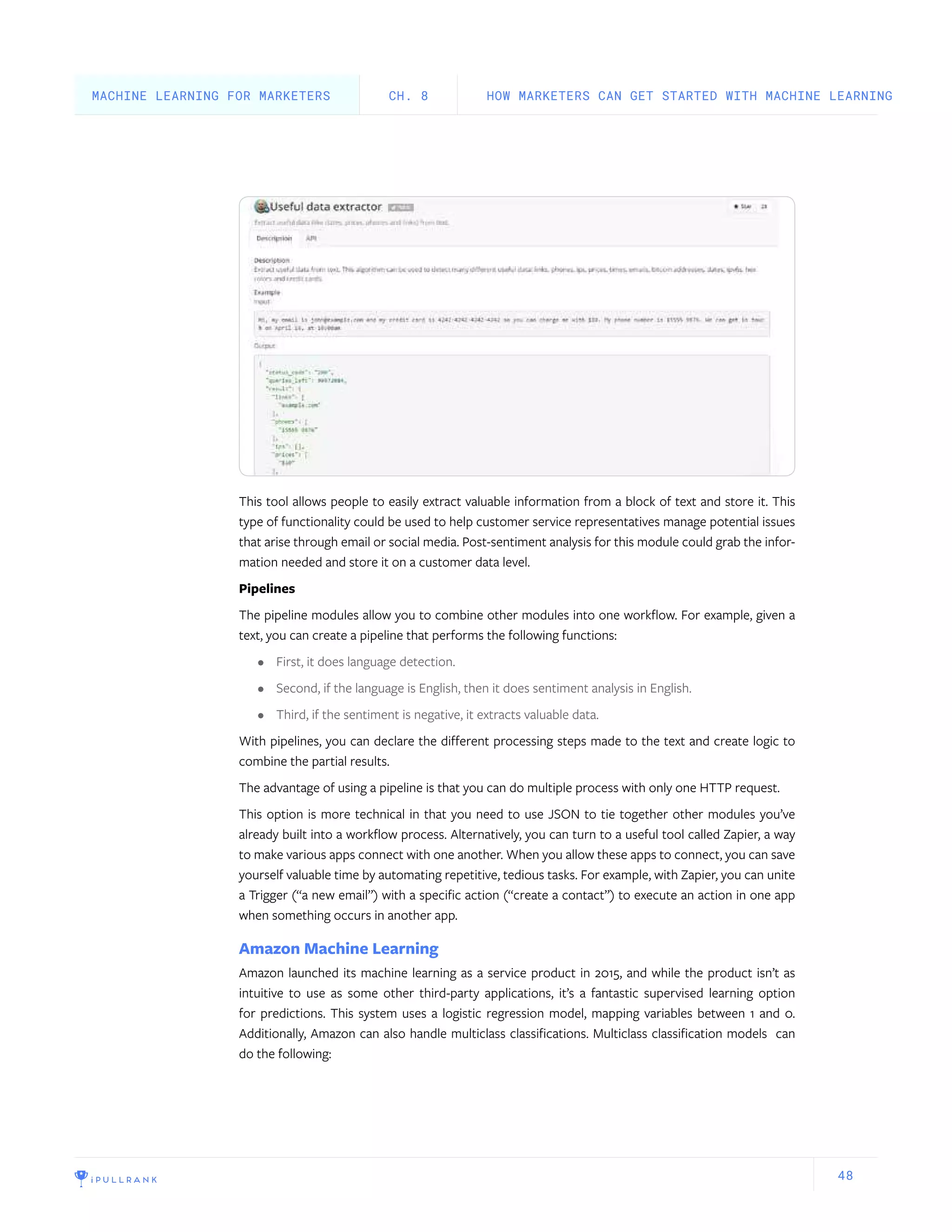 48
This tool allows people to easily extract valuable information from a block of text and store it. This
type of functionality could be used to help customer service representatives manage potential issues
that arise through email or social media. Post-sentiment analysis for this module could grab the infor-
mation needed and store it on a customer data level.
Pipelines
The pipeline modules allow you to combine other modules into one workflow. For example, given a
text, you can create a pipeline that performs the following functions:
•	 First, it does language detection.
•	 Second, if the language is English, then it does sentiment analysis in English.
•	 Third, if the sentiment is negative, it extracts valuable data.
With pipelines, you can declare the different processing steps made to the text and create logic to
combine the partial results.
The advantage of using a pipeline is that you can do multiple process with only one HTTP request.
This option is more technical in that you need to use JSON to tie together other modules you’ve
already built into a workflow process. Alternatively, you can turn to a useful tool called Zapier, a way
to make various apps connect with one another. When you allow these apps to connect, you can save
yourself valuable time by automating repetitive, tedious tasks. For example, with Zapier, you can unite
a Trigger (“a new email”) with a specific action (“create a contact”) to execute an action in one app
when something occurs in another app.
Amazon Machine Learning
Amazon launched its machine learning as a service product in 2015, and while the product isn’t as
intuitive to use as some other third-party applications, it’s a fantastic supervised learning option
for predictions. This system uses a logistic regression model, mapping variables between 1 and 0.
Additionally, Amazon can also handle multiclass classifications. Multiclass classification models can
do the following:
HOW MARKETERS CAN GET STARTED WITH MACHINE LEARNINGCH. 8MACHINE LEARNING FOR MARKETERS
 