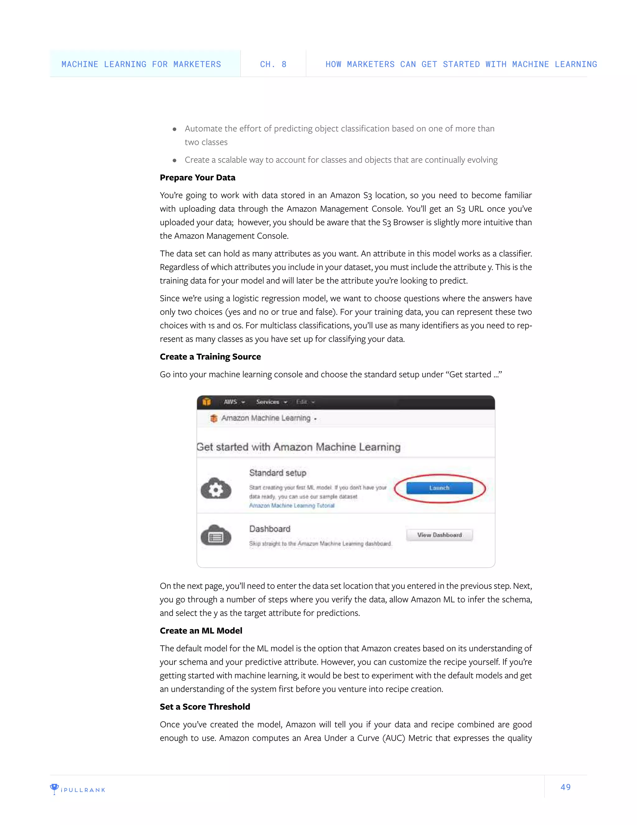 49
•	 Automate the effort of predicting object classification based on one of more than
two classes
•	 Create a scalable way to account for classes and objects that are continually evolving
Prepare Your Data
You’re going to work with data stored in an Amazon S3 location, so you need to become familiar
with uploading data through the Amazon Management Console. You’ll get an S3 URL once you’ve
uploaded your data; however, you should be aware that the S3 Browser is slightly more intuitive than
the Amazon Management Console.
The data set can hold as many attributes as you want. An attribute in this model works as a classifier.
Regardless of which attributes you include in your dataset, you must include the attribute y. This is the
training data for your model and will later be the attribute you’re looking to predict.
Since we’re using a logistic regression model, we want to choose questions where the answers have
only two choices (yes and no or true and false). For your training data, you can represent these two
choices with 1s and 0s. For multiclass classifications, you’ll use as many identifiers as you need to rep-
resent as many classes as you have set up for classifying your data.
Create a Training Source
Go into your machine learning console and choose the standard setup under “Get started …”
On the next page, you’ll need to enter the data set location that you entered in the previous step. Next,
you go through a number of steps where you verify the data, allow Amazon ML to infer the schema,
and select the y as the target attribute for predictions.
Create an ML Model
The default model for the ML model is the option that Amazon creates based on its understanding of
your schema and your predictive attribute. However, you can customize the recipe yourself. If you’re
getting started with machine learning, it would be best to experiment with the default models and get
an understanding of the system first before you venture into recipe creation.
Set a Score Threshold
Once you’ve created the model, Amazon will tell you if your data and recipe combined are good
enough to use. Amazon computes an Area Under a Curve (AUC) Metric that expresses the quality
HOW MARKETERS CAN GET STARTED WITH MACHINE LEARNINGCH. 8MACHINE LEARNING FOR MARKETERS
 