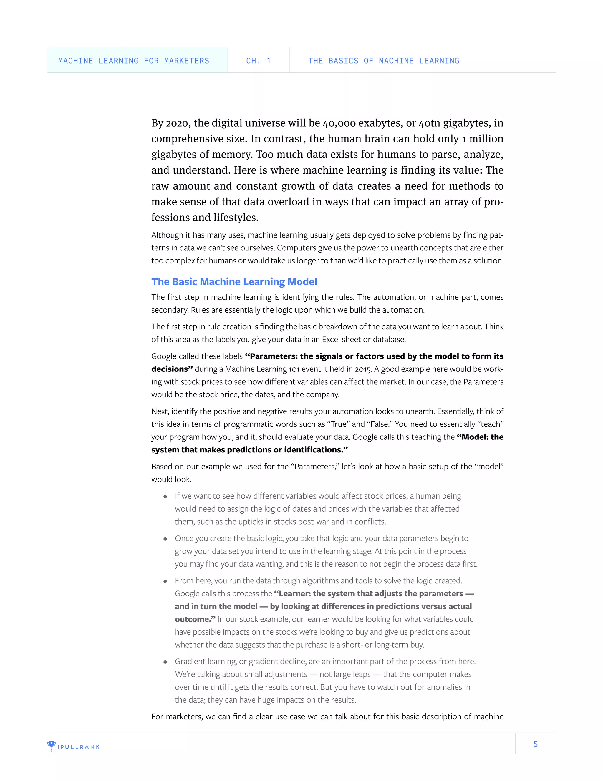 5
By 2020, the digital universe will be 40,000 exabytes, or 40tn gigabytes, in
comprehensive size. In contrast, the human brain can hold only 1 million
gigabytes of memory. Too much data exists for humans to parse, analyze,
and understand. Here is where machine learning is finding its value: The
raw amount and constant growth of data creates a need for methods to
make sense of that data overload in ways that can impact an array of pro-
fessions and lifestyles.
Although it has many uses, machine learning usually gets deployed to solve problems by finding pat-
terns in data we can’t see ourselves. Computers give us the power to unearth concepts that are either
too complex for humans or would take us longer to than we’d like to practically use them as a solution.
The Basic Machine Learning Model
The first step in machine learning is identifying the rules. The automation, or machine part, comes
secondary. Rules are essentially the logic upon which we build the automation.
The first step in rule creation is finding the basic breakdown of the data you want to learn about. Think
of this area as the labels you give your data in an Excel sheet or database.
Google called these labels “Parameters: the signals or factors used by the model to form its
decisions” during a Machine Learning 101 event it held in 2015. A good example here would be work-
ing with stock prices to see how different variables can affect the market. In our case, the Parameters
would be the stock price, the dates, and the company.
Next, identify the positive and negative results your automation looks to unearth. Essentially, think of
this idea in terms of programmatic words such as “True” and “False.” You need to essentially “teach”
your program how you, and it, should evaluate your data. Google calls this teaching the “Model: the
system that makes predictions or identifications.”
Based on our example we used for the “Parameters,” let’s look at how a basic setup of the “model”
would look.
•	 If we want to see how different variables would affect stock prices, a human being
would need to assign the logic of dates and prices with the variables that affected
them, such as the upticks in stocks post-war and in conflicts.
•	 Once you create the basic logic, you take that logic and your data parameters begin to
grow your data set you intend to use in the learning stage. At this point in the process
you may find your data wanting, and this is the reason to not begin the process data first.
•	 From here, you run the data through algorithms and tools to solve the logic created.
Google calls this process the “Learner: the system that adjusts the parameters —
and in turn the model — by looking at differences in predictions versus actual
outcome.” In our stock example, our learner would be looking for what variables could
have possible impacts on the stocks we’re looking to buy and give us predictions about
whether the data suggests that the purchase is a short- or long-term buy.
•	 Gradient learning, or gradient decline, are an important part of the process from here.
We’re talking about small adjustments — not large leaps — that the computer makes
over time until it gets the results correct. But you have to watch out for anomalies in
the data; they can have huge impacts on the results.
For marketers, we can find a clear use case we can talk about for this basic description of machine
THE BASICS OF MACHINE LEARNINGCH. 1MACHINE LEARNING FOR MARKETERS
 