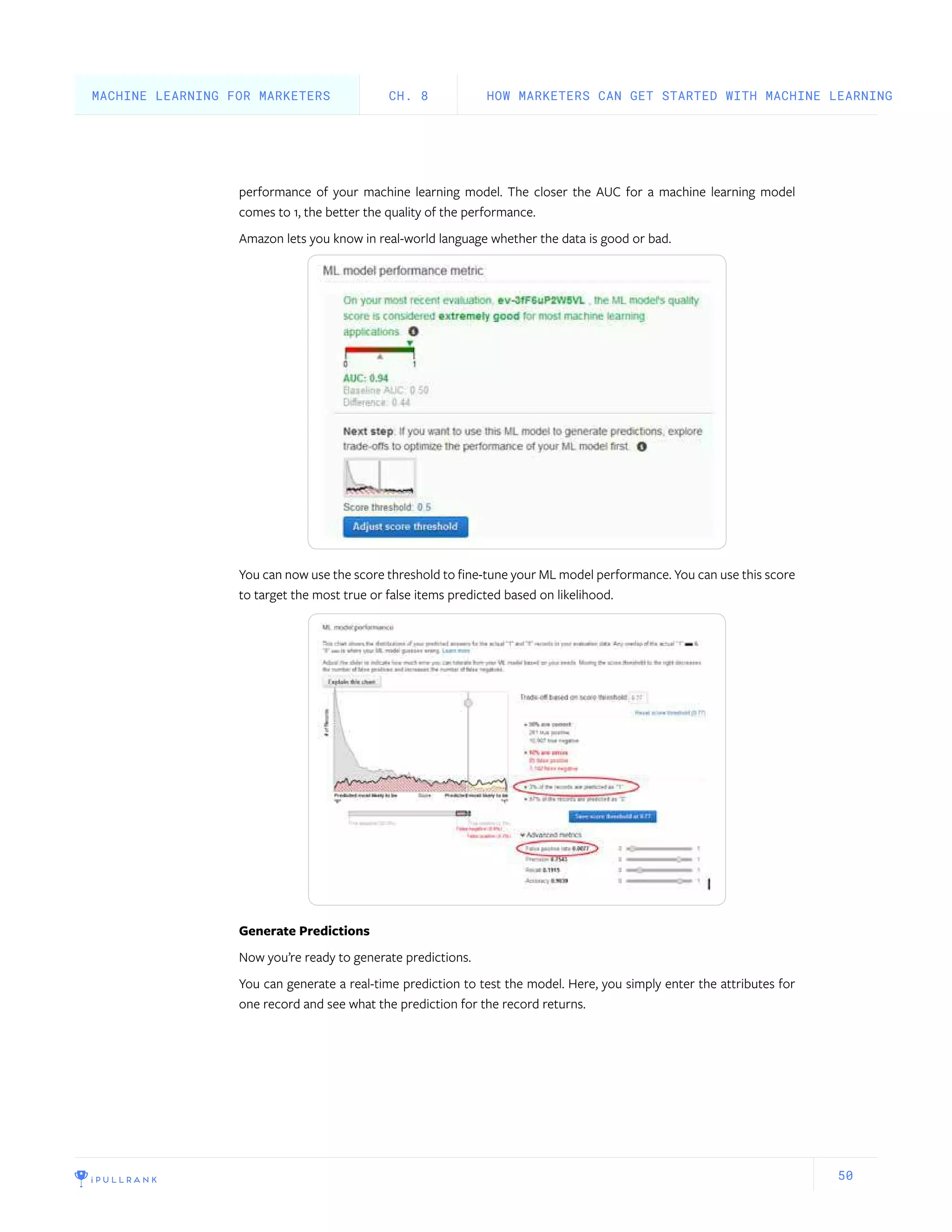 50
performance of your machine learning model. The closer the AUC for a machine learning model
comes to 1, the better the quality of the performance.
Amazon lets you know in real-world language whether the data is good or bad.
You can now use the score threshold to fine-tune your ML model performance. You can use this score
to target the most true or false items predicted based on likelihood.
Generate Predictions
Now you’re ready to generate predictions.
You can generate a real-time prediction to test the model. Here, you simply enter the attributes for
one record and see what the prediction for the record returns.
HOW MARKETERS CAN GET STARTED WITH MACHINE LEARNINGCH. 8MACHINE LEARNING FOR MARKETERS
 
