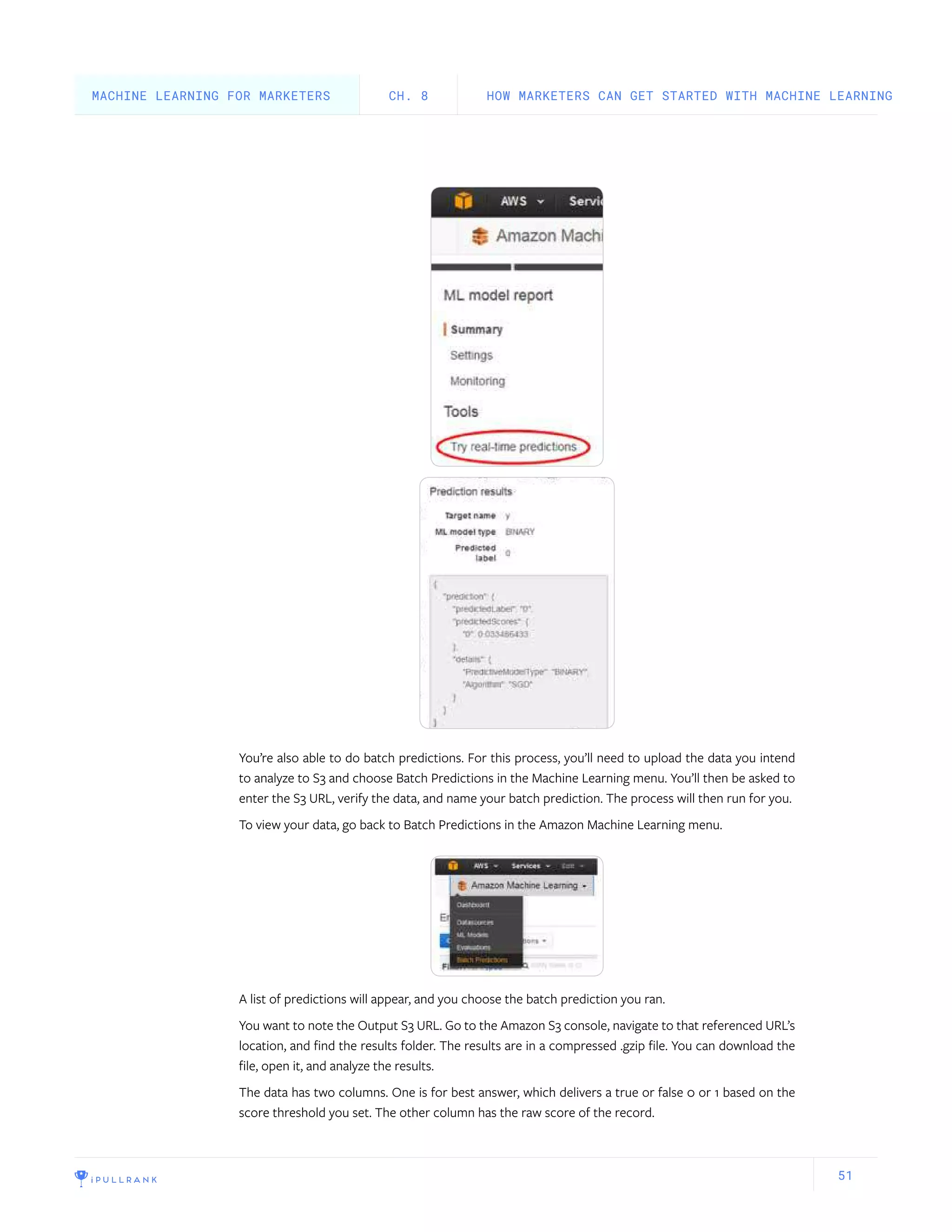 51
You’re also able to do batch predictions. For this process, you’ll need to upload the data you intend
to analyze to S3 and choose Batch Predictions in the Machine Learning menu. You’ll then be asked to
enter the S3 URL, verify the data, and name your batch prediction. The process will then run for you.
To view your data, go back to Batch Predictions in the Amazon Machine Learning menu.
A list of predictions will appear, and you choose the batch prediction you ran.
You want to note the Output S3 URL. Go to the Amazon S3 console, navigate to that referenced URL’s
location, and find the results folder. The results are in a compressed .gzip file. You can download the
file, open it, and analyze the results.
The data has two columns. One is for best answer, which delivers a true or false 0 or 1 based on the
score threshold you set. The other column has the raw score of the record.
HOW MARKETERS CAN GET STARTED WITH MACHINE LEARNINGCH. 8MACHINE LEARNING FOR MARKETERS
 