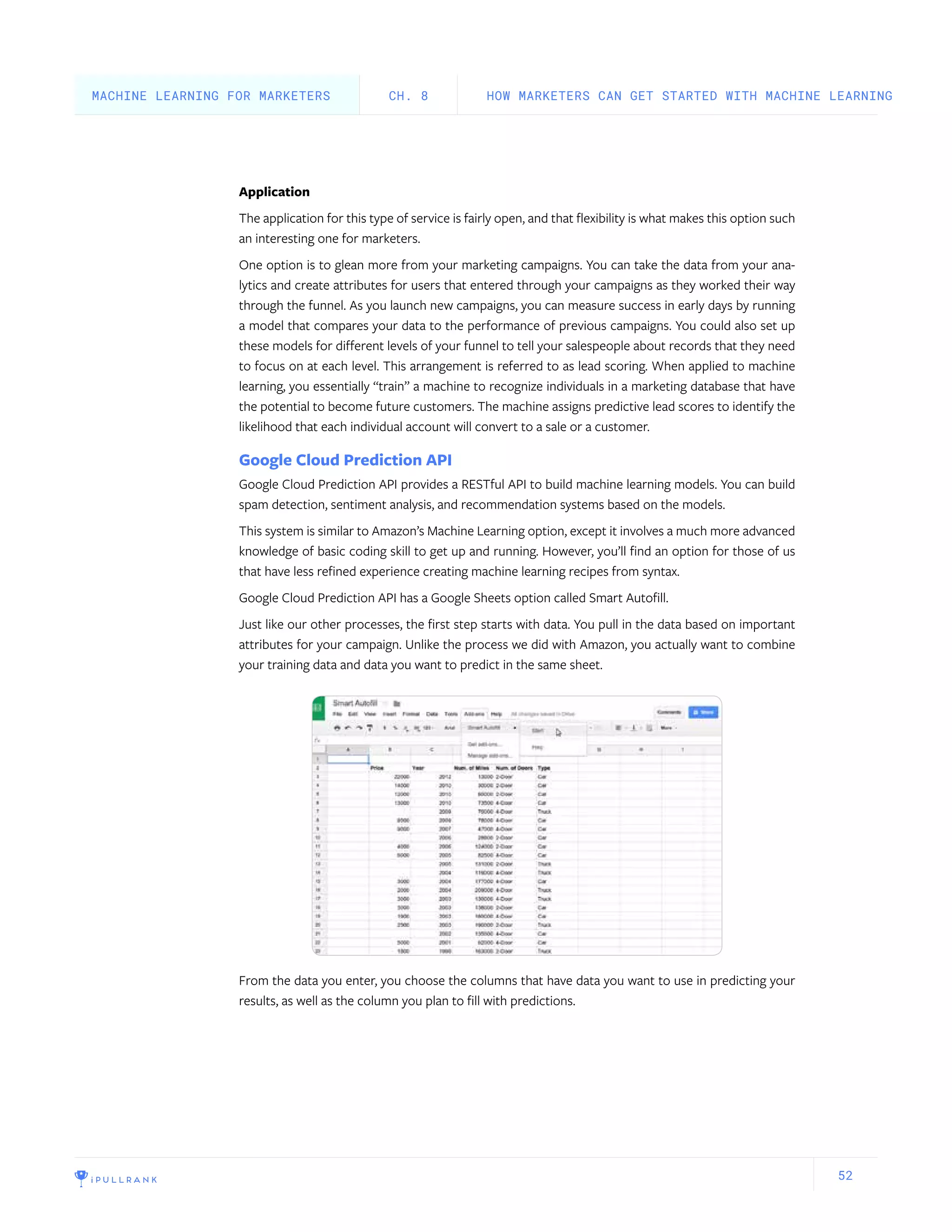 52
Application
The application for this type of service is fairly open, and that flexibility is what makes this option such
an interesting one for marketers.
One option is to glean more from your marketing campaigns. You can take the data from your ana-
lytics and create attributes for users that entered through your campaigns as they worked their way
through the funnel. As you launch new campaigns, you can measure success in early days by running
a model that compares your data to the performance of previous campaigns. You could also set up
these models for different levels of your funnel to tell your salespeople about records that they need
to focus on at each level. This arrangement is referred to as lead scoring. When applied to machine
learning, you essentially “train” a machine to recognize individuals in a marketing database that have
the potential to become future customers. The machine assigns predictive lead scores to identify the
likelihood that each individual account will convert to a sale or a customer.
Google Cloud Prediction API
Google Cloud Prediction API provides a RESTful API to build machine learning models. You can build
spam detection, sentiment analysis, and recommendation systems based on the models.
This system is similar to Amazon’s Machine Learning option, except it involves a much more advanced
knowledge of basic coding skill to get up and running. However, you’ll find an option for those of us
that have less refined experience creating machine learning recipes from syntax.
Google Cloud Prediction API has a Google Sheets option called Smart Autofill.
Just like our other processes, the first step starts with data. You pull in the data based on important
attributes for your campaign. Unlike the process we did with Amazon, you actually want to combine
your training data and data you want to predict in the same sheet.
From the data you enter, you choose the columns that have data you want to use in predicting your
results, as well as the column you plan to fill with predictions.
HOW MARKETERS CAN GET STARTED WITH MACHINE LEARNINGCH. 8MACHINE LEARNING FOR MARKETERS
 