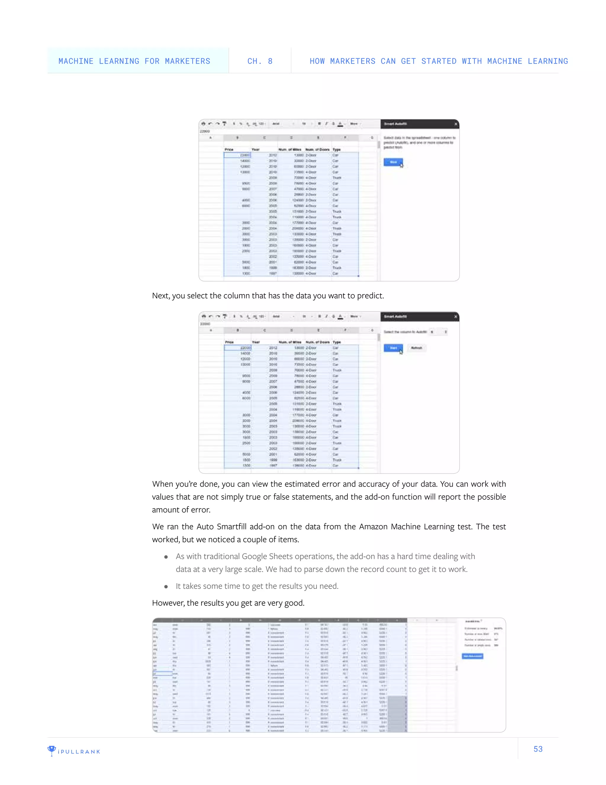 53
Next, you select the column that has the data you want to predict.
When you’re done, you can view the estimated error and accuracy of your data. You can work with
values that are not simply true or false statements, and the add-on function will report the possible
amount of error.
We ran the Auto Smartfill add-on on the data from the Amazon Machine Learning test. The test
worked, but we noticed a couple of items.
•	 As with traditional Google Sheets operations, the add-on has a hard time dealing with
data at a very large scale. We had to parse down the record count to get it to work.
•	 It takes some time to get the results you need.
However, the results you get are very good.
HOW MARKETERS CAN GET STARTED WITH MACHINE LEARNINGCH. 8MACHINE LEARNING FOR MARKETERS
 