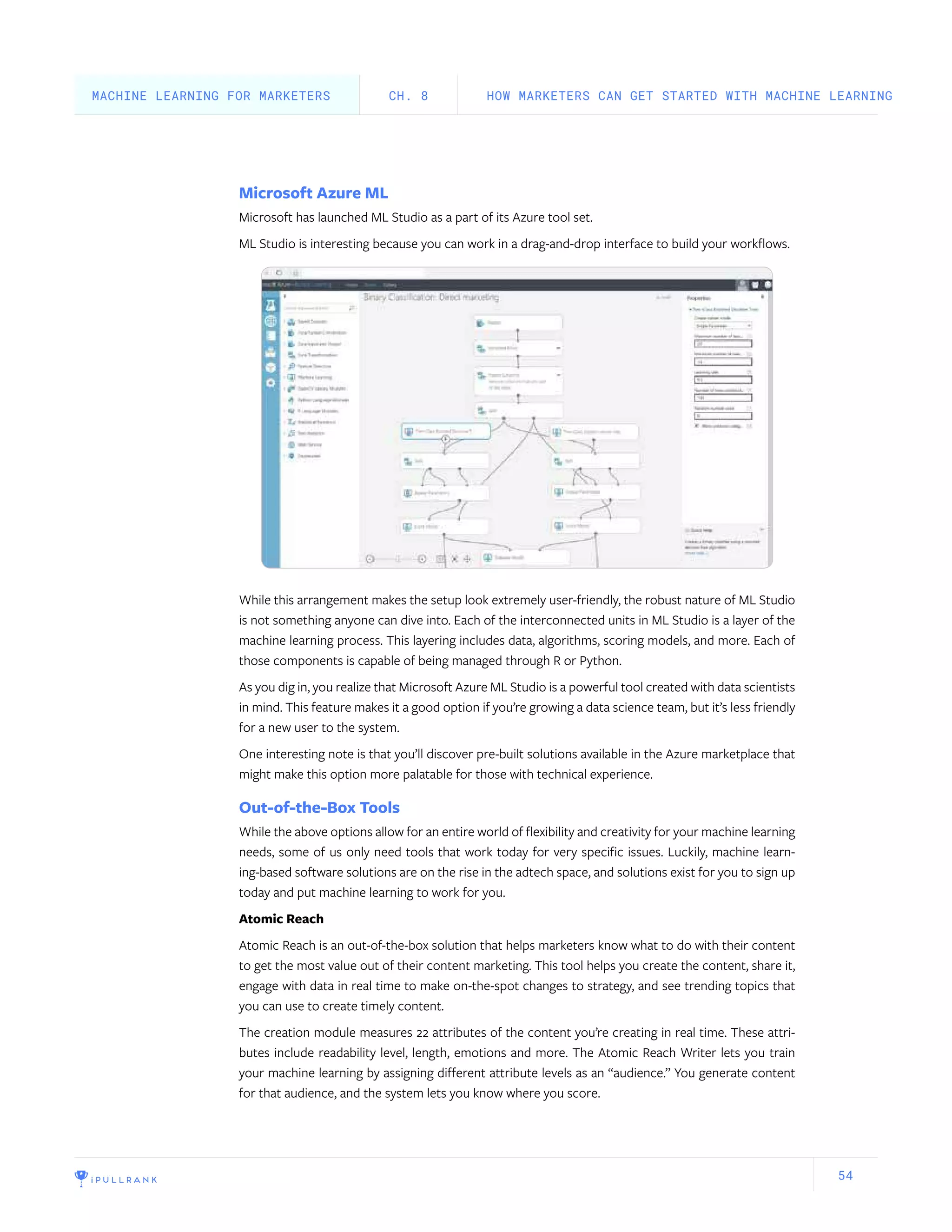 54
Microsoft Azure ML
Microsoft has launched ML Studio as a part of its Azure tool set.
ML Studio is interesting because you can work in a drag-and-drop interface to build your workflows.
While this arrangement makes the setup look extremely user-friendly, the robust nature of ML Studio
is not something anyone can dive into. Each of the interconnected units in ML Studio is a layer of the
machine learning process. This layering includes data, algorithms, scoring models, and more. Each of
those components is capable of being managed through R or Python.
As you dig in, you realize that Microsoft Azure ML Studio is a powerful tool created with data scientists
in mind. This feature makes it a good option if you’re growing a data science team, but it’s less friendly
for a new user to the system.
One interesting note is that you’ll discover pre-built solutions available in the Azure marketplace that
might make this option more palatable for those with technical experience.
Out-of-the-Box Tools
While the above options allow for an entire world of flexibility and creativity for your machine learning
needs, some of us only need tools that work today for very specific issues. Luckily, machine learn-
ing-based software solutions are on the rise in the adtech space, and solutions exist for you to sign up
today and put machine learning to work for you.
Atomic Reach
Atomic Reach is an out-of-the-box solution that helps marketers know what to do with their content
to get the most value out of their content marketing. This tool helps you create the content, share it,
engage with data in real time to make on-the-spot changes to strategy, and see trending topics that
you can use to create timely content.
The creation module measures 22 attributes of the content you’re creating in real time. These attri-
butes include readability level, length, emotions and more. The Atomic Reach Writer lets you train
your machine learning by assigning different attribute levels as an “audience.” You generate content
for that audience, and the system lets you know where you score.
HOW MARKETERS CAN GET STARTED WITH MACHINE LEARNINGCH. 8MACHINE LEARNING FOR MARKETERS
 
