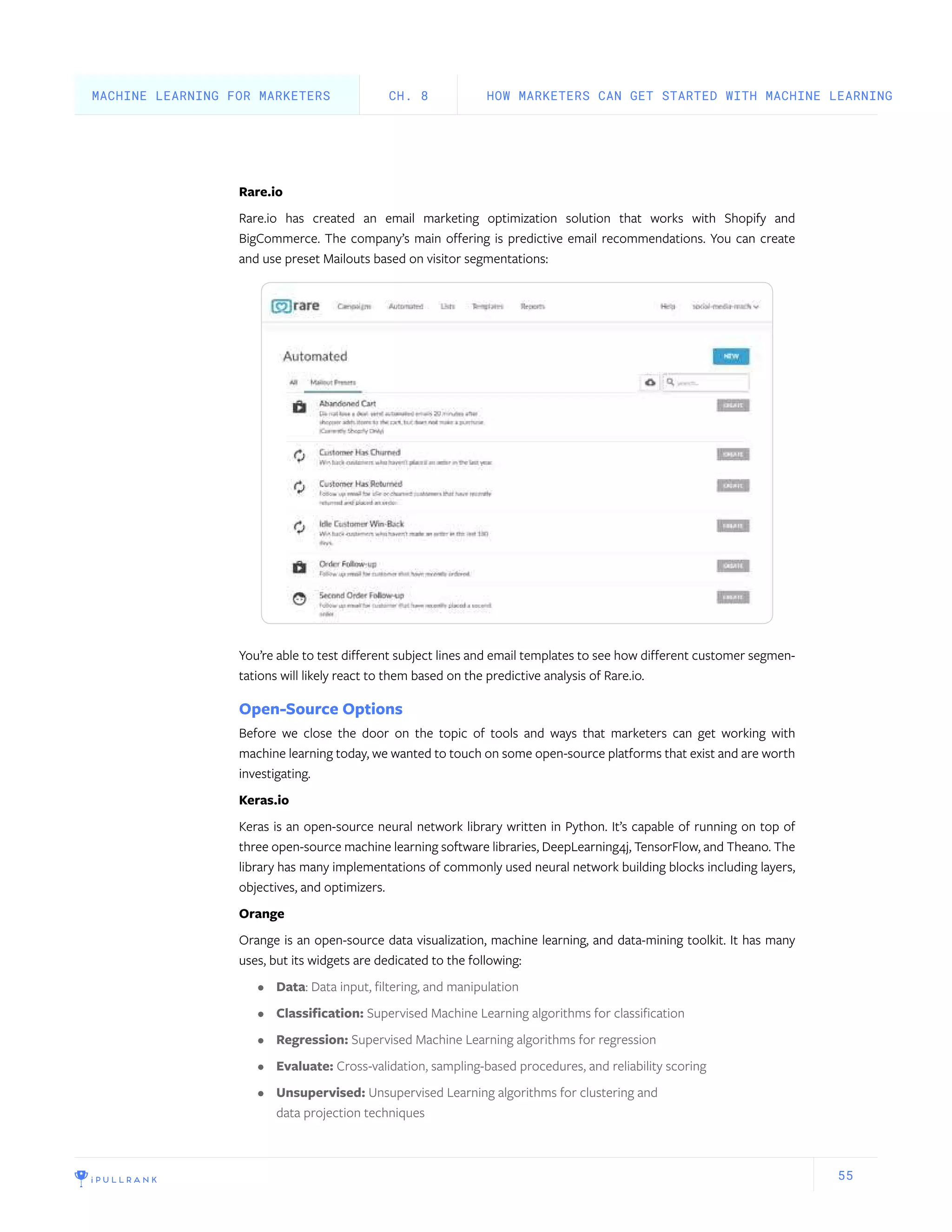 55
Rare.io
Rare.io has created an email marketing optimization solution that works with Shopify and
BigCommerce. The company’s main offering is predictive email recommendations. You can create
and use preset Mailouts based on visitor segmentations:
You’re able to test different subject lines and email templates to see how different customer segmen-
tations will likely react to them based on the predictive analysis of Rare.io.
Open-Source Options
Before we close the door on the topic of tools and ways that marketers can get working with
machine learning today, we wanted to touch on some open-source platforms that exist and are worth
investigating.
Keras.io
Keras is an open-source neural network library written in Python. It’s capable of running on top of
three open-source machine learning software libraries, DeepLearning4j, TensorFlow, and Theano. The
library has many implementations of commonly used neural network building blocks including layers,
objectives, and optimizers.
Orange
Orange is an open-source data visualization, machine learning, and data-mining toolkit. It has many
uses, but its widgets are dedicated to the following:
•	 Data: Data input, filtering, and manipulation
•	 Classification: Supervised Machine Learning algorithms for classification
•	 Regression: Supervised Machine Learning algorithms for regression
•	 Evaluate: Cross-validation, sampling-based procedures, and reliability scoring
•	 Unsupervised: Unsupervised Learning algorithms for clustering and
data projection techniques
HOW MARKETERS CAN GET STARTED WITH MACHINE LEARNINGCH. 8MACHINE LEARNING FOR MARKETERS
 