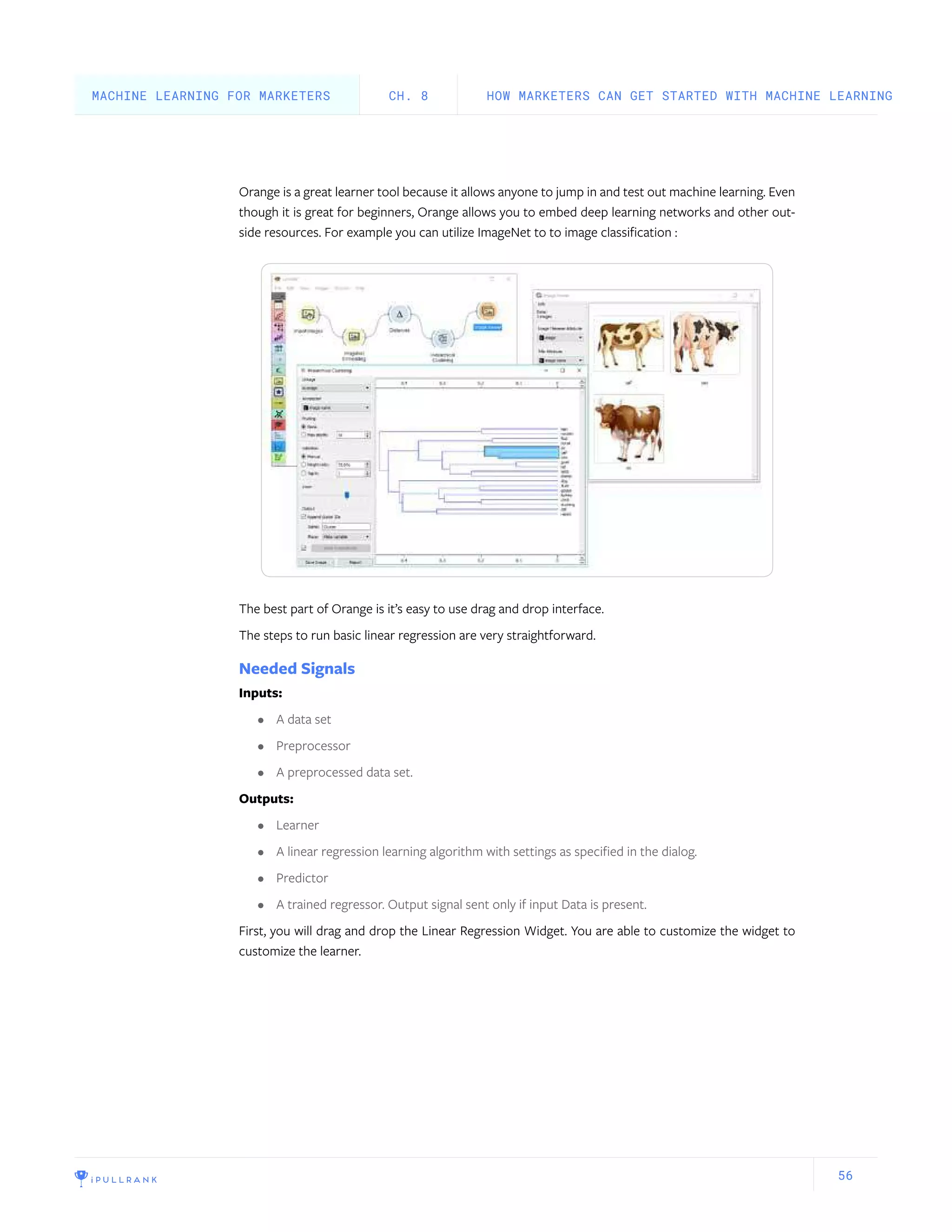 56
Orange is a great learner tool because it allows anyone to jump in and test out machine learning. Even
though it is great for beginners, Orange allows you to embed deep learning networks and other out-
side resources. For example you can utilize ImageNet to to image classification :
The best part of Orange is it’s easy to use drag and drop interface.
The steps to run basic linear regression are very straightforward.
Needed Signals
Inputs:
•	 A data set
•	 Preprocessor
•	 A preprocessed data set.
Outputs:
•	 Learner
•	 A linear regression learning algorithm with settings as specified in the dialog.
•	 Predictor
•	 A trained regressor. Output signal sent only if input Data is present.
First, you will drag and drop the Linear Regression Widget. You are able to customize the widget to
customize the learner.
HOW MARKETERS CAN GET STARTED WITH MACHINE LEARNINGCH. 8MACHINE LEARNING FOR MARKETERS
 