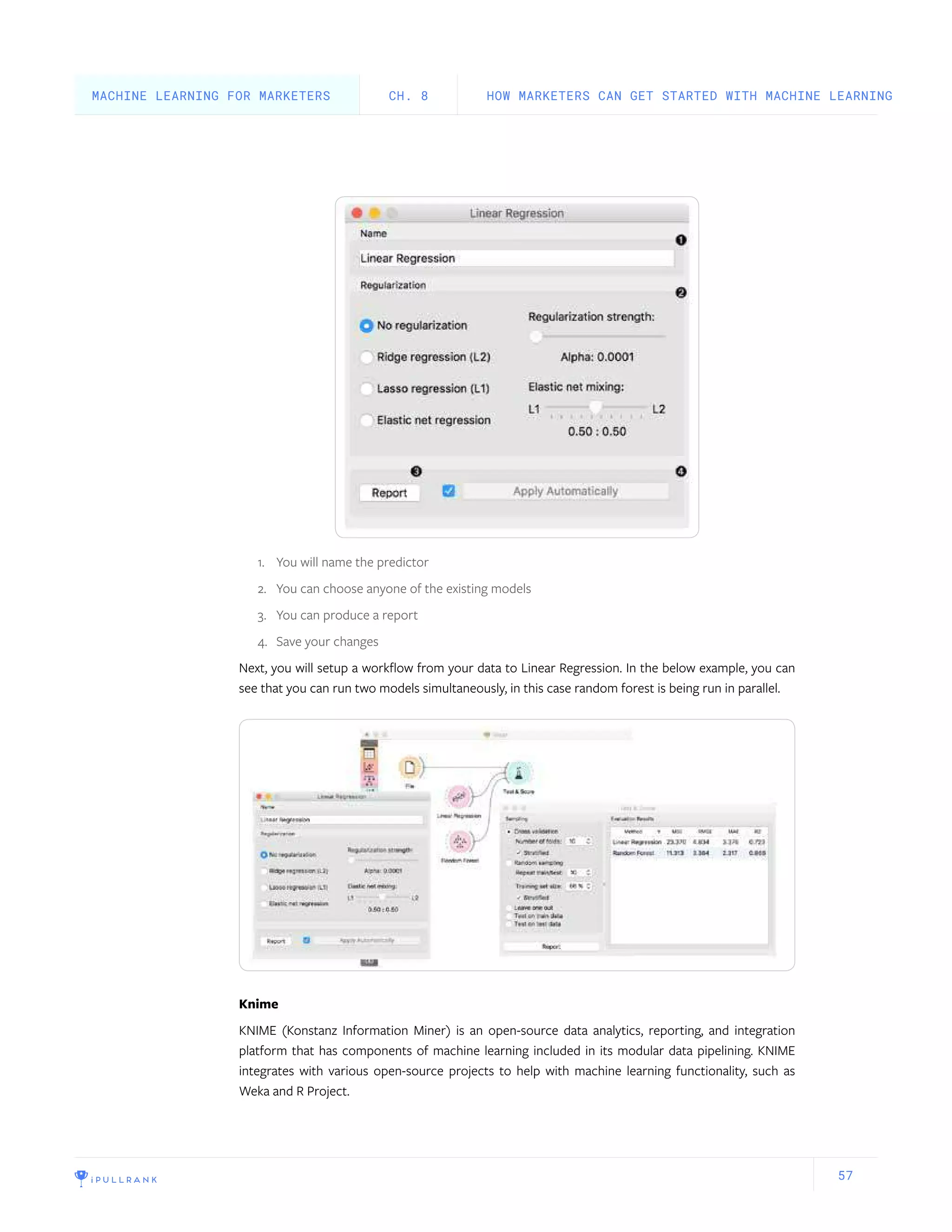 57
1.	 You will name the predictor
2.	 You can choose anyone of the existing models
3.	 You can produce a report
4.	 Save your changes
Next, you will setup a workflow from your data to Linear Regression. In the below example, you can
see that you can run two models simultaneously, in this case random forest is being run in parallel.
Knime
KNIME (Konstanz Information Miner) is an open-source data analytics, reporting, and integration
platform that has components of machine learning included in its modular data pipelining. KNIME
integrates with various open-source projects to help with machine learning functionality, such as
Weka and R Project.
HOW MARKETERS CAN GET STARTED WITH MACHINE LEARNINGCH. 8MACHINE LEARNING FOR MARKETERS
 