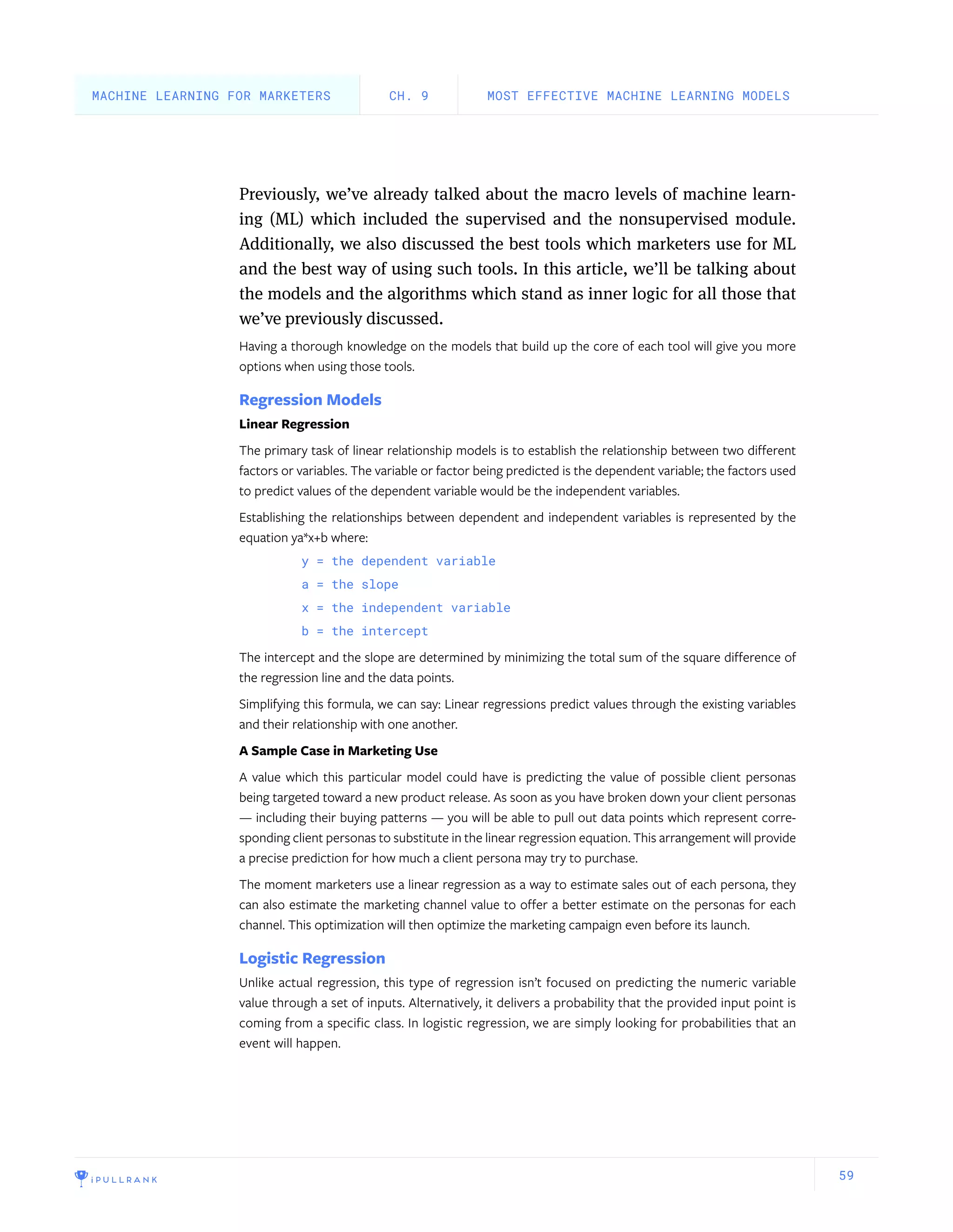 59
Previously, we’ve already talked about the macro levels of machine learn-
ing (ML) which included the supervised and the nonsupervised module.
Additionally, we also discussed the best tools which marketers use for ML
and the best way of using such tools. In this article, we’ll be talking about
the models and the algorithms which stand as inner logic for all those that
we’ve previously discussed.
Having a thorough knowledge on the models that build up the core of each tool will give you more
options when using those tools.
Regression Models
Linear Regression
The primary task of linear relationship models is to establish the relationship between two different
factors or variables. The variable or factor being predicted is the dependent variable; the factors used
to predict values of the dependent variable would be the independent variables.
Establishing the relationships between dependent and independent variables is represented by the
equation ya*x+b where:
y = the dependent variable
a = the slope
x = the independent variable
b = the intercept
The intercept and the slope are determined by minimizing the total sum of the square difference of
the regression line and the data points.
Simplifying this formula, we can say: Linear regressions predict values through the existing variables
and their relationship with one another.
A Sample Case in Marketing Use
A value which this particular model could have is predicting the value of possible client personas
being targeted toward a new product release. As soon as you have broken down your client personas
— including their buying patterns — you will be able to pull out data points which represent corre-
sponding client personas to substitute in the linear regression equation. This arrangement will provide
a precise prediction for how much a client persona may try to purchase.
The moment marketers use a linear regression as a way to estimate sales out of each persona, they
can also estimate the marketing channel value to offer a better estimate on the personas for each
channel. This optimization will then optimize the marketing campaign even before its launch.
Logistic Regression
Unlike actual regression, this type of regression isn’t focused on predicting the numeric variable
value through a set of inputs. Alternatively, it delivers a probability that the provided input point is
coming from a specific class. In logistic regression, we are simply looking for probabilities that an
event will happen.
MOST EFFECTIVE MACHINE LEARNING MODELSCH. 9MACHINE LEARNING FOR MARKETERS
 