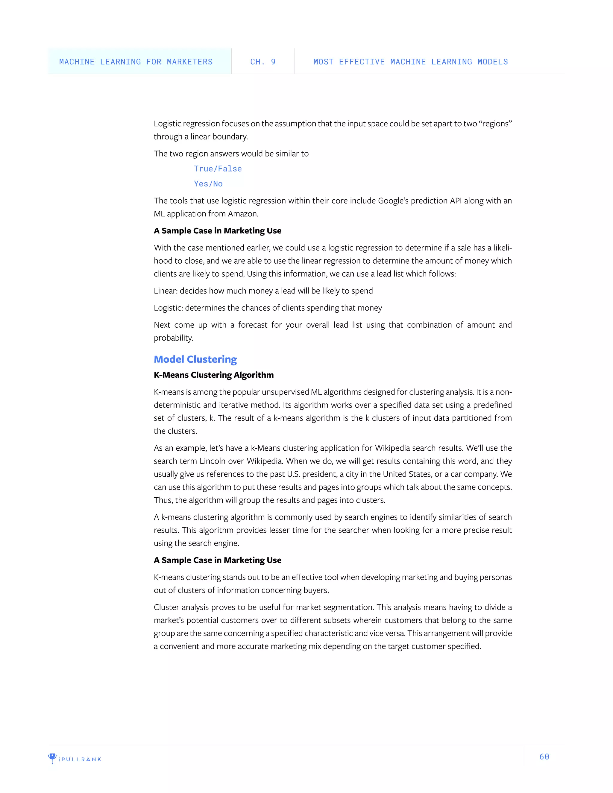 60
Logistic regression focuses on the assumption that the input space could be set apart to two “regions”
through a linear boundary.
The two region answers would be similar to
True/False
Yes/No
The tools that use logistic regression within their core include Google’s prediction API along with an
ML application from Amazon.
A Sample Case in Marketing Use
With the case mentioned earlier, we could use a logistic regression to determine if a sale has a likeli-
hood to close, and we are able to use the linear regression to determine the amount of money which
clients are likely to spend. Using this information, we can use a lead list which follows:
Linear: decides how much money a lead will be likely to spend
Logistic: determines the chances of clients spending that money
Next come up with a forecast for your overall lead list using that combination of amount and
probability.
Model Clustering
K-Means Clustering Algorithm
K-means is among the popular unsupervised ML algorithms designed for clustering analysis. It is a non-
deterministic and iterative method. Its algorithm works over a specified data set using a predefined
set of clusters, k. The result of a k-means algorithm is the k clusters of input data partitioned from
the clusters.
As an example, let’s have a k-Means clustering application for Wikipedia search results. We’ll use the
search term Lincoln over Wikipedia. When we do, we will get results containing this word, and they
usually give us references to the past U.S. president, a city in the United States, or a car company. We
can use this algorithm to put these results and pages into groups which talk about the same concepts.
Thus, the algorithm will group the results and pages into clusters.
A k-means clustering algorithm is commonly used by search engines to identify similarities of search
results. This algorithm provides lesser time for the searcher when looking for a more precise result
using the search engine.
A Sample Case in Marketing Use
K-means clustering stands out to be an effective tool when developing marketing and buying personas
out of clusters of information concerning buyers.
Cluster analysis proves to be useful for market segmentation. This analysis means having to divide a
market’s potential customers over to different subsets wherein customers that belong to the same
group are the same concerning a specified characteristic and vice versa. This arrangement will provide
a convenient and more accurate marketing mix depending on the target customer specified.
MOST EFFECTIVE MACHINE LEARNING MODELSCH. 9MACHINE LEARNING FOR MARKETERS
 