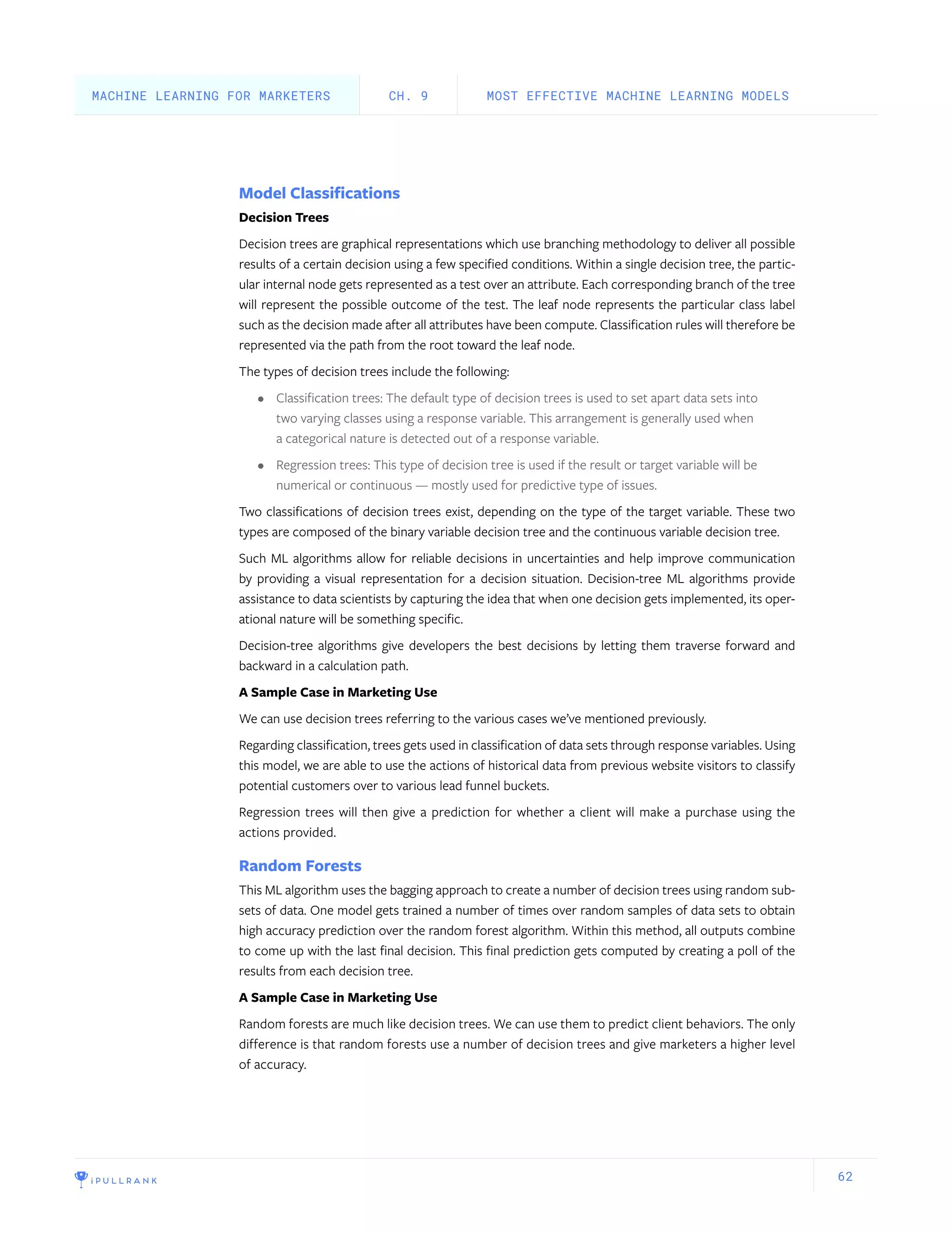 62
Model Classifications
Decision Trees
Decision trees are graphical representations which use branching methodology to deliver all possible
results of a certain decision using a few specified conditions. Within a single decision tree, the partic-
ular internal node gets represented as a test over an attribute. Each corresponding branch of the tree
will represent the possible outcome of the test. The leaf node represents the particular class label
such as the decision made after all attributes have been compute. Classification rules will therefore be
represented via the path from the root toward the leaf node.
The types of decision trees include the following:
•	 Classification trees: The default type of decision trees is used to set apart data sets into
two varying classes using a response variable. This arrangement is generally used when
a categorical nature is detected out of a response variable.
•	 Regression trees: This type of decision tree is used if the result or target variable will be
numerical or continuous — mostly used for predictive type of issues.
Two classifications of decision trees exist, depending on the type of the target variable. These two
types are composed of the binary variable decision tree and the continuous variable decision tree.
Such ML algorithms allow for reliable decisions in uncertainties and help improve communication
by providing a visual representation for a decision situation. Decision-tree ML algorithms provide
assistance to data scientists by capturing the idea that when one decision gets implemented, its oper-
ational nature will be something specific.
Decision-tree algorithms give developers the best decisions by letting them traverse forward and
backward in a calculation path.
A Sample Case in Marketing Use
We can use decision trees referring to the various cases we’ve mentioned previously.
Regarding classification, trees gets used in classification of data sets through response variables. Using
this model, we are able to use the actions of historical data from previous website visitors to classify
potential customers over to various lead funnel buckets.
Regression trees will then give a prediction for whether a client will make a purchase using the
actions provided.
Random Forests
This ML algorithm uses the bagging approach to create a number of decision trees using random sub-
sets of data. One model gets trained a number of times over random samples of data sets to obtain
high accuracy prediction over the random forest algorithm. Within this method, all outputs combine
to come up with the last final decision. This final prediction gets computed by creating a poll of the
results from each decision tree.
A Sample Case in Marketing Use
Random forests are much like decision trees. We can use them to predict client behaviors. The only
difference is that random forests use a number of decision trees and give marketers a higher level
of accuracy.
MOST EFFECTIVE MACHINE LEARNING MODELSCH. 9MACHINE LEARNING FOR MARKETERS
 