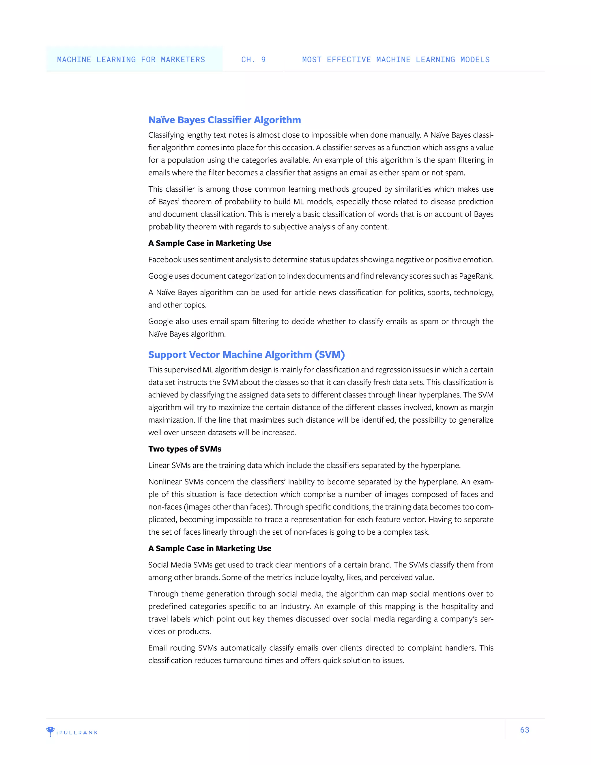 63
Naïve Bayes Classifier Algorithm
Classifying lengthy text notes is almost close to impossible when done manually. A Naïve Bayes classi-
fier algorithm comes into place for this occasion. A classifier serves as a function which assigns a value
for a population using the categories available. An example of this algorithm is the spam filtering in
emails where the filter becomes a classifier that assigns an email as either spam or not spam.
This classifier is among those common learning methods grouped by similarities which makes use
of Bayes’ theorem of probability to build ML models, especially those related to disease prediction
and document classification. This is merely a basic classification of words that is on account of Bayes
probability theorem with regards to subjective analysis of any content.
A Sample Case in Marketing Use
Facebook uses sentiment analysis to determine status updates showing a negative or positive emotion.
Google uses document categorization to index documents and find relevancy scores such as PageRank.
A Naïve Bayes algorithm can be used for article news classification for politics, sports, technology,
and other topics.
Google also uses email spam filtering to decide whether to classify emails as spam or through the
Naïve Bayes algorithm.
Support Vector Machine Algorithm (SVM)
This supervised ML algorithm design is mainly for classification and regression issues in which a certain
data set instructs the SVM about the classes so that it can classify fresh data sets. This classification is
achieved by classifying the assigned data sets to different classes through linear hyperplanes. The SVM
algorithm will try to maximize the certain distance of the different classes involved, known as margin
maximization. If the line that maximizes such distance will be identified, the possibility to generalize
well over unseen datasets will be increased.
Two types of SVMs
Linear SVMs are the training data which include the classifiers separated by the hyperplane.
Nonlinear SVMs concern the classifiers’ inability to become separated by the hyperplane. An exam-
ple of this situation is face detection which comprise a number of images composed of faces and
non-faces (images other than faces). Through specific conditions, the training data becomes too com-
plicated, becoming impossible to trace a representation for each feature vector. Having to separate
the set of faces linearly through the set of non-faces is going to be a complex task.
A Sample Case in Marketing Use
Social Media SVMs get used to track clear mentions of a certain brand. The SVMs classify them from
among other brands. Some of the metrics include loyalty, likes, and perceived value.
Through theme generation through social media, the algorithm can map social mentions over to
predefined categories specific to an industry. An example of this mapping is the hospitality and
travel labels which point out key themes discussed over social media regarding a company’s ser-
vices or products.
Email routing SVMs automatically classify emails over clients directed to complaint handlers. This
classification reduces turnaround times and offers quick solution to issues.
MOST EFFECTIVE MACHINE LEARNING MODELSCH. 9MACHINE LEARNING FOR MARKETERS
 