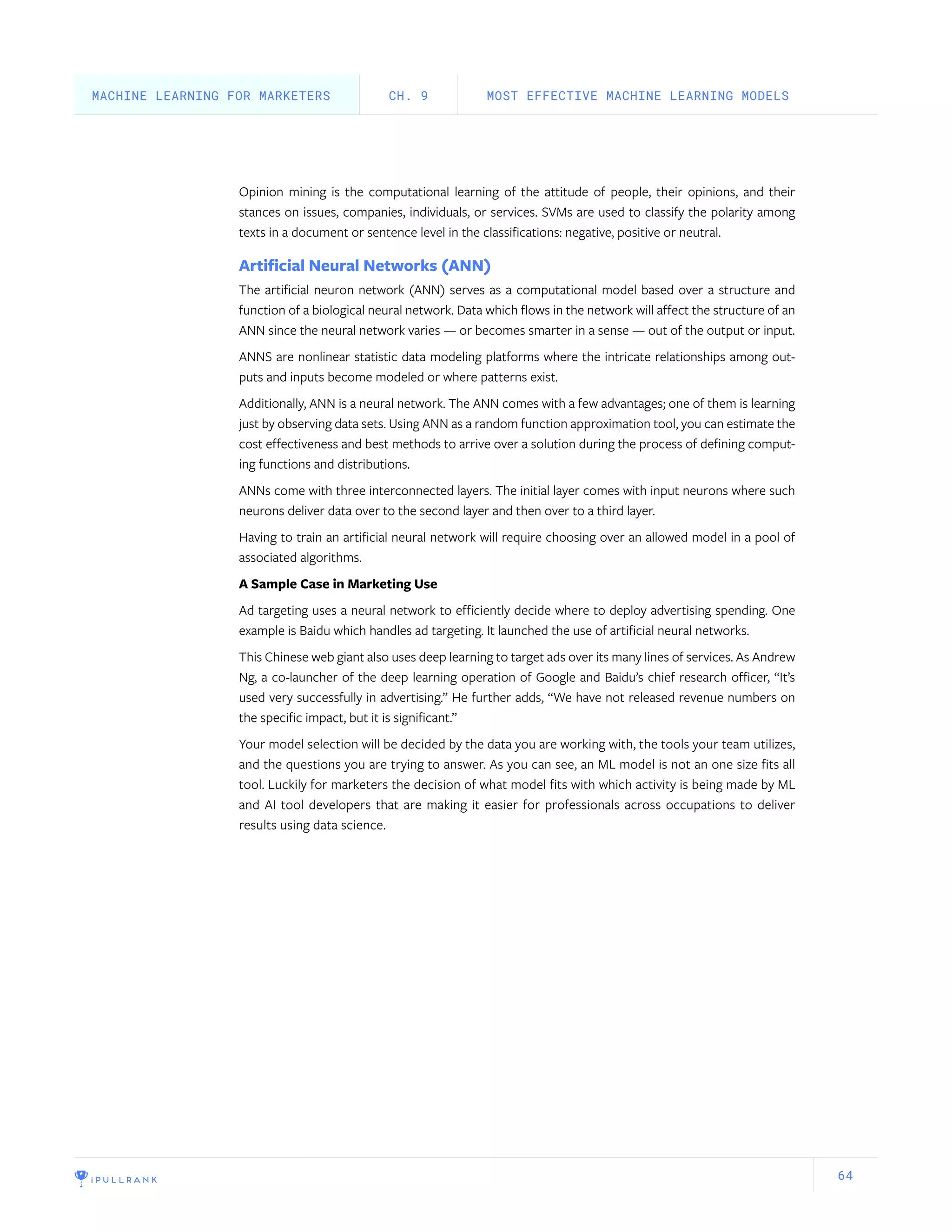 64
Opinion mining is the computational learning of the attitude of people, their opinions, and their
stances on issues, companies, individuals, or services. SVMs are used to classify the polarity among
texts in a document or sentence level in the classifications: negative, positive or neutral.
Artificial Neural Networks (ANN)
The artificial neuron network (ANN) serves as a computational model based over a structure and
function of a biological neural network. Data which flows in the network will affect the structure of an
ANN since the neural network varies — or becomes smarter in a sense — out of the output or input.
ANNS are nonlinear statistic data modeling platforms where the intricate relationships among out-
puts and inputs become modeled or where patterns exist.
Additionally, ANN is a neural network. The ANN comes with a few advantages; one of them is learning
just by observing data sets. Using ANN as a random function approximation tool, you can estimate the
cost effectiveness and best methods to arrive over a solution during the process of defining comput-
ing functions and distributions.
ANNs come with three interconnected layers. The initial layer comes with input neurons where such
neurons deliver data over to the second layer and then over to a third layer.
Having to train an artificial neural network will require choosing over an allowed model in a pool of
associated algorithms.
A Sample Case in Marketing Use
Ad targeting uses a neural network to efficiently decide where to deploy advertising spending. One
example is Baidu which handles ad targeting. It launched the use of artificial neural networks.
This Chinese web giant also uses deep learning to target ads over its many lines of services. As Andrew
Ng, a co-launcher of the deep learning operation of Google and Baidu’s chief research officer, “It’s
used very successfully in advertising.” He further adds, “We have not released revenue numbers on
the specific impact, but it is significant.”
Your model selection will be decided by the data you are working with, the tools your team utilizes,
and the questions you are trying to answer. As you can see, an ML model is not an one size fits all
tool. Luckily for marketers the decision of what model fits with which activity is being made by ML
and AI tool developers that are making it easier for professionals across occupations to deliver
results using data science.
MOST EFFECTIVE MACHINE LEARNING MODELSCH. 9MACHINE LEARNING FOR MARKETERS
 