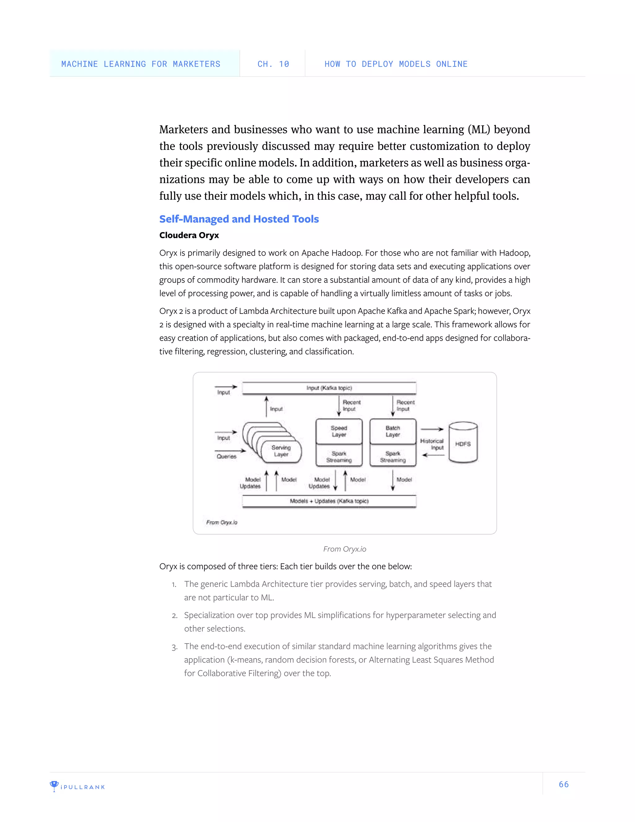 66
Marketers and businesses who want to use machine learning (ML) beyond
the tools previously discussed may require better customization to deploy
their specific online models. In addition, marketers as well as business orga-
nizations may be able to come up with ways on how their developers can
fully use their models which, in this case, may call for other helpful tools.
Self-Managed and Hosted Tools
Cloudera Oryx
Oryx is primarily designed to work on Apache Hadoop. For those who are not familiar with Hadoop,
this open-source software platform is designed for storing data sets and executing applications over
groups of commodity hardware. It can store a substantial amount of data of any kind, provides a high
level of processing power, and is capable of handling a virtually limitless amount of tasks or jobs.
Oryx 2 is a product of Lambda Architecture built upon Apache Kafka and Apache Spark; however, Oryx
2 is designed with a specialty in real-time machine learning at a large scale. This framework allows for
easy creation of applications, but also comes with packaged, end-to-end apps designed for collabora-
tive filtering, regression, clustering, and classification.
From Oryx.io
Oryx is composed of three tiers: Each tier builds over the one below:
1.	 The generic Lambda Architecture tier provides serving, batch, and speed layers that
are not particular to ML.
2.	 Specialization over top provides ML simplifications for hyperparameter selecting and
other selections.
3.	 The end-to-end execution of similar standard machine learning algorithms gives the
application (k-means, random decision forests, or Alternating Least Squares Method
for Collaborative Filtering) over the top.
HOW TO DEPLOY MODELS ONLINECH. 10MACHINE LEARNING FOR MARKETERS
 