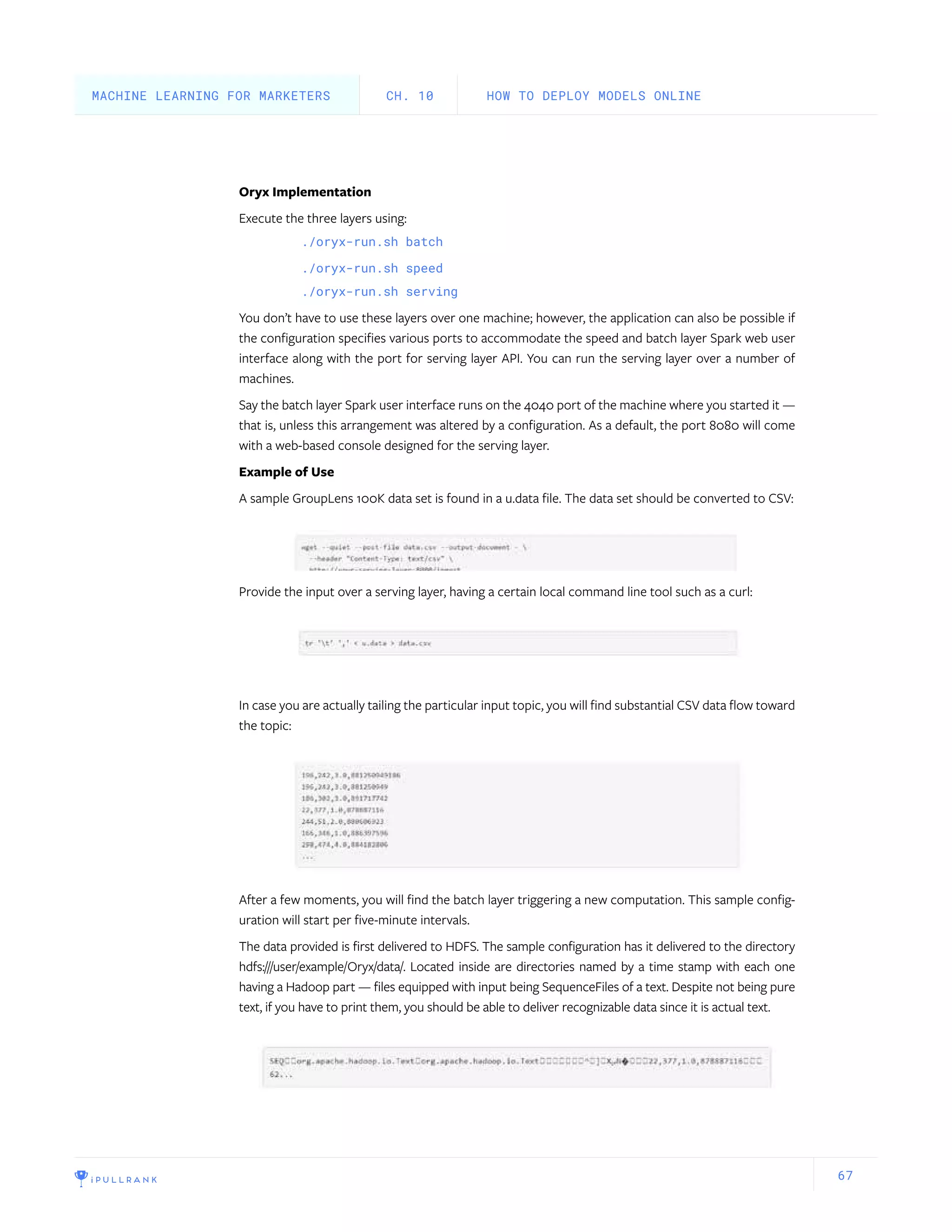 67
Oryx Implementation
Execute the three layers using:
./oryx-run.sh batch
./oryx-run.sh speed
./oryx-run.sh serving
You don’t have to use these layers over one machine; however, the application can also be possible if
the configuration specifies various ports to accommodate the speed and batch layer Spark web user
interface along with the port for serving layer API. You can run the serving layer over a number of
machines.
Say the batch layer Spark user interface runs on the 4040 port of the machine where you started it —
that is, unless this arrangement was altered by a configuration. As a default, the port 8080 will come
with a web-based console designed for the serving layer.
Example of Use
A sample GroupLens 100K data set is found in a u.data file. The data set should be converted to CSV:
Provide the input over a serving layer, having a certain local command line tool such as a curl:
In case you are actually tailing the particular input topic, you will find substantial CSV data flow toward
the topic:
After a few moments, you will find the batch layer triggering a new computation. This sample config-
uration will start per five-minute intervals.
The data provided is first delivered to HDFS. The sample configuration has it delivered to the directory
hdfs:///user/example/Oryx/data/. Located inside are directories named by a time stamp with each one
having a Hadoop part — files equipped with input being SequenceFiles of a text. Despite not being pure
text, if you have to print them, you should be able to deliver recognizable data since it is actual text.
HOW TO DEPLOY MODELS ONLINECH. 10MACHINE LEARNING FOR MARKETERS
 