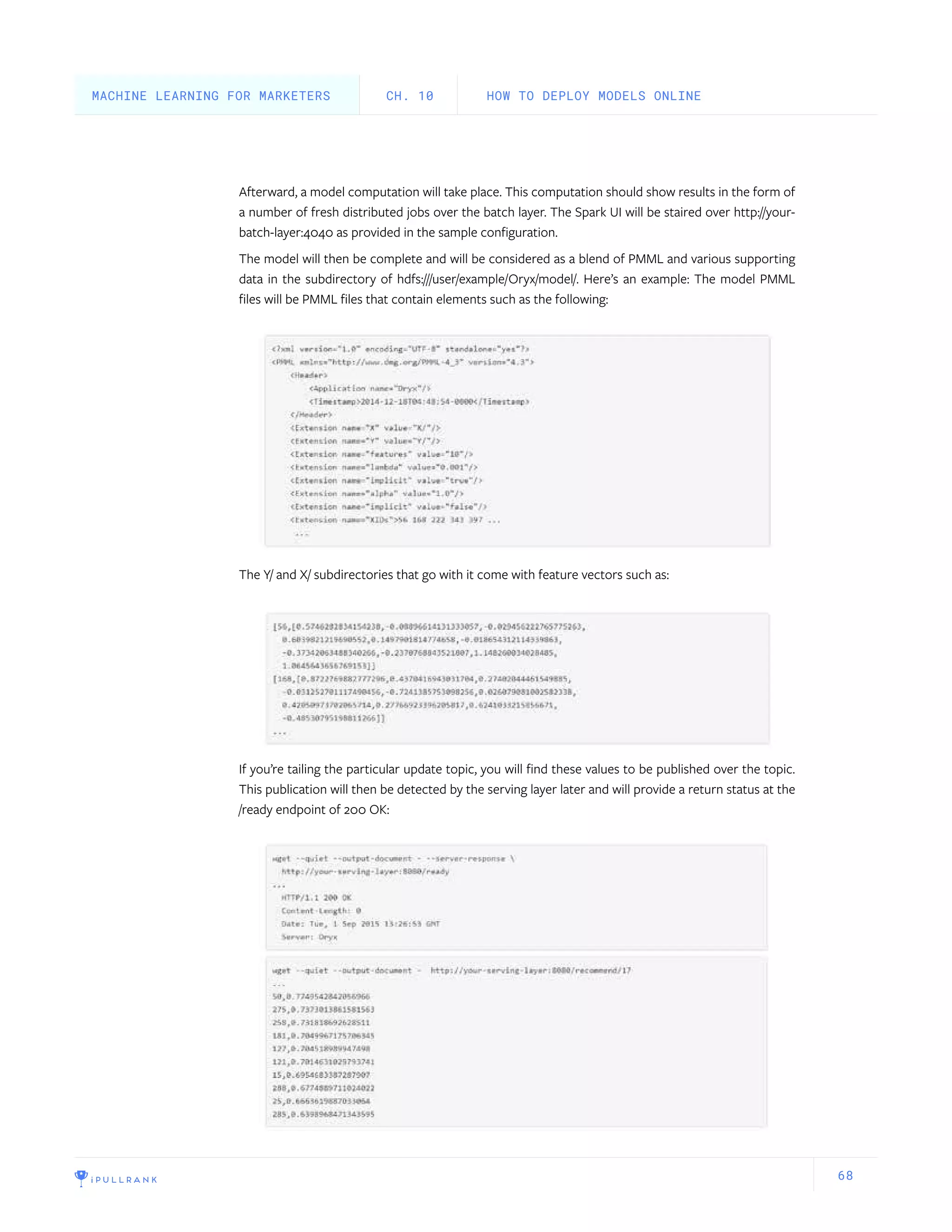 68
Afterward, a model computation will take place. This computation should show results in the form of
a number of fresh distributed jobs over the batch layer. The Spark UI will be staired over http://your-
batch-layer:4040 as provided in the sample configuration.
The model will then be complete and will be considered as a blend of PMML and various supporting
data in the subdirectory of hdfs:///user/example/Oryx/model/. Here’s an example: The model PMML
files will be PMML files that contain elements such as the following:
The Y/ and X/ subdirectories that go with it come with feature vectors such as:
If you’re tailing the particular update topic, you will find these values to be published over the topic.
This publication will then be detected by the serving layer later and will provide a return status at the
/ready endpoint of 200 OK:
HOW TO DEPLOY MODELS ONLINECH. 10MACHINE LEARNING FOR MARKETERS
 